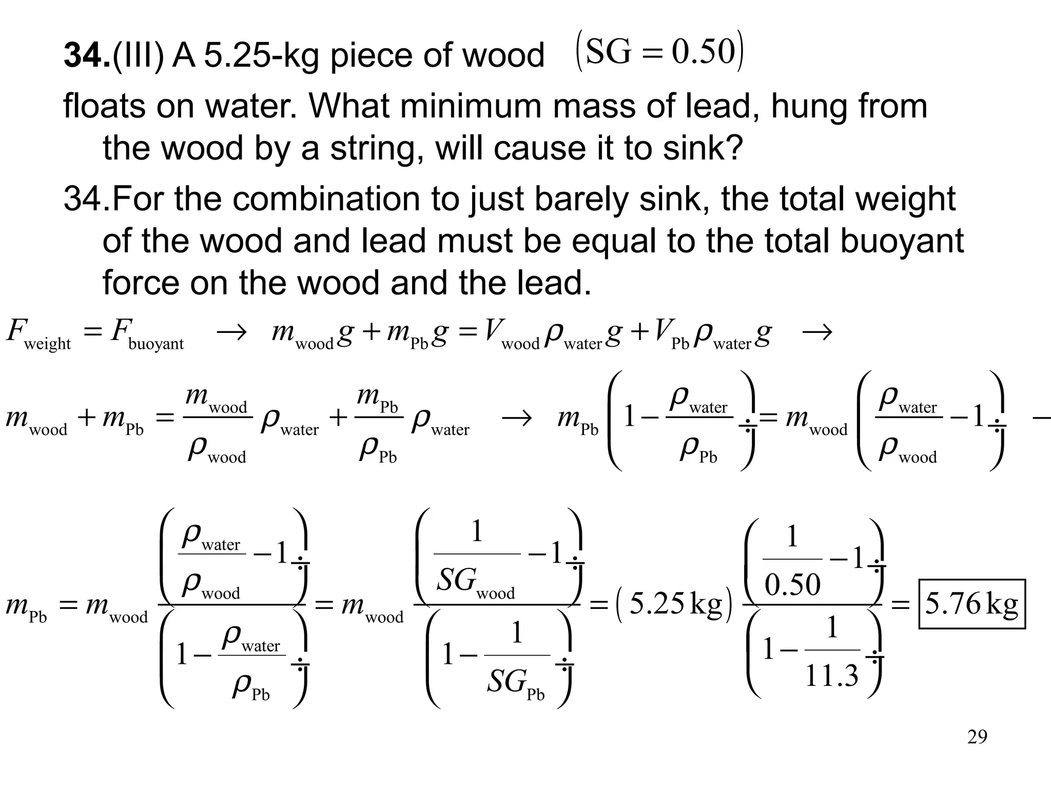 29
34.(III) A 5.25-kg piece of wood
floats on water. What minimum mass of lead, hung from
the wood by a string, will cause it to sink?
34.For the combination to just barely sink, the total weight
of the wood and lead must be equal to the total buoyant
force on the wood and the lead.
( )0.50SG =
weight buoyant wood Pb wood water Pb water
wood Pb water water
wood Pb water water Pb wood
wood Pb Pb wood
1 1
F F m g m g V g V g
m m
m m m m
ρ ρ
ρ ρ
ρ ρ
ρ ρ ρ ρ
= → + = + →
+ = + → − = − →
   
 ÷  ÷
   
( )
water
wood wood
Pb wood wood
water
Pb Pb
1 1
1 1 1
0.50
5.25kg 5.76kg
11
11 1
11.3
SG
m m m
SG
ρ
ρ
ρ
ρ
− − −
= = = =
−− −
     
 ÷  ÷  ÷
     
     
 ÷ ÷  ÷     
 