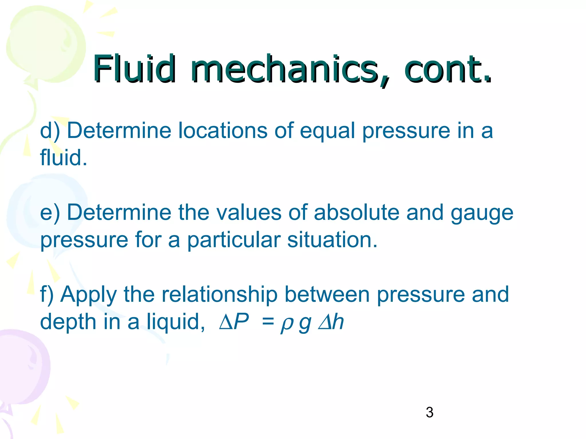 3
d) Determine locations of equal pressure in a
fluid.
e) Determine the values of absolute and gauge
pressure for a particular situation.
f) Apply the relationship between pressure and
depth in a liquid, ∆P = ρ g ∆h
Fluid mechanics, cont.Fluid mechanics, cont.
 