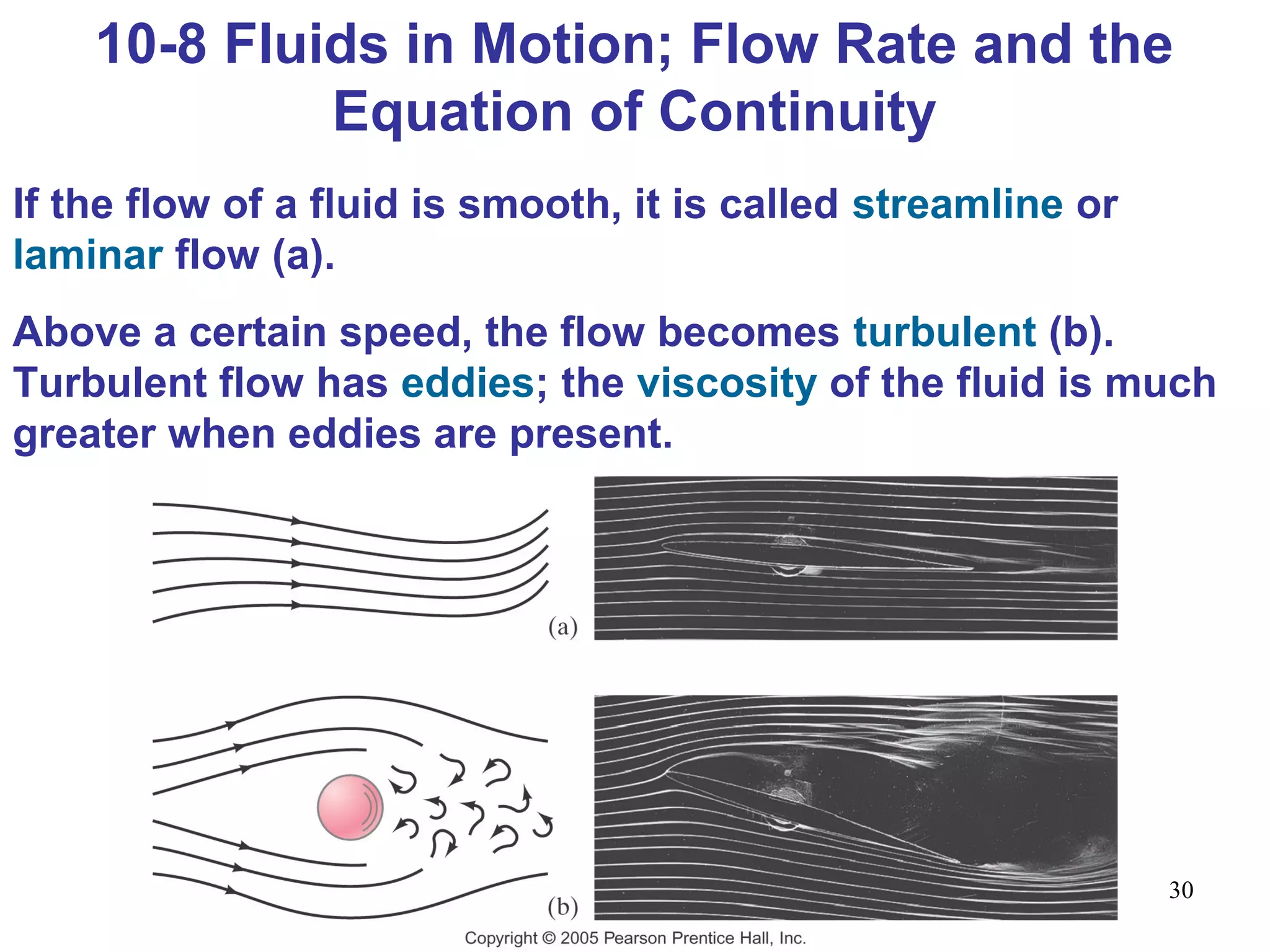 30
10-8 Fluids in Motion; Flow Rate and the
Equation of Continuity
If the flow of a fluid is smooth, it is called streamline or
laminar flow (a).
Above a certain speed, the flow becomes turbulent (b).
Turbulent flow has eddies; the viscosity of the fluid is much
greater when eddies are present.
 