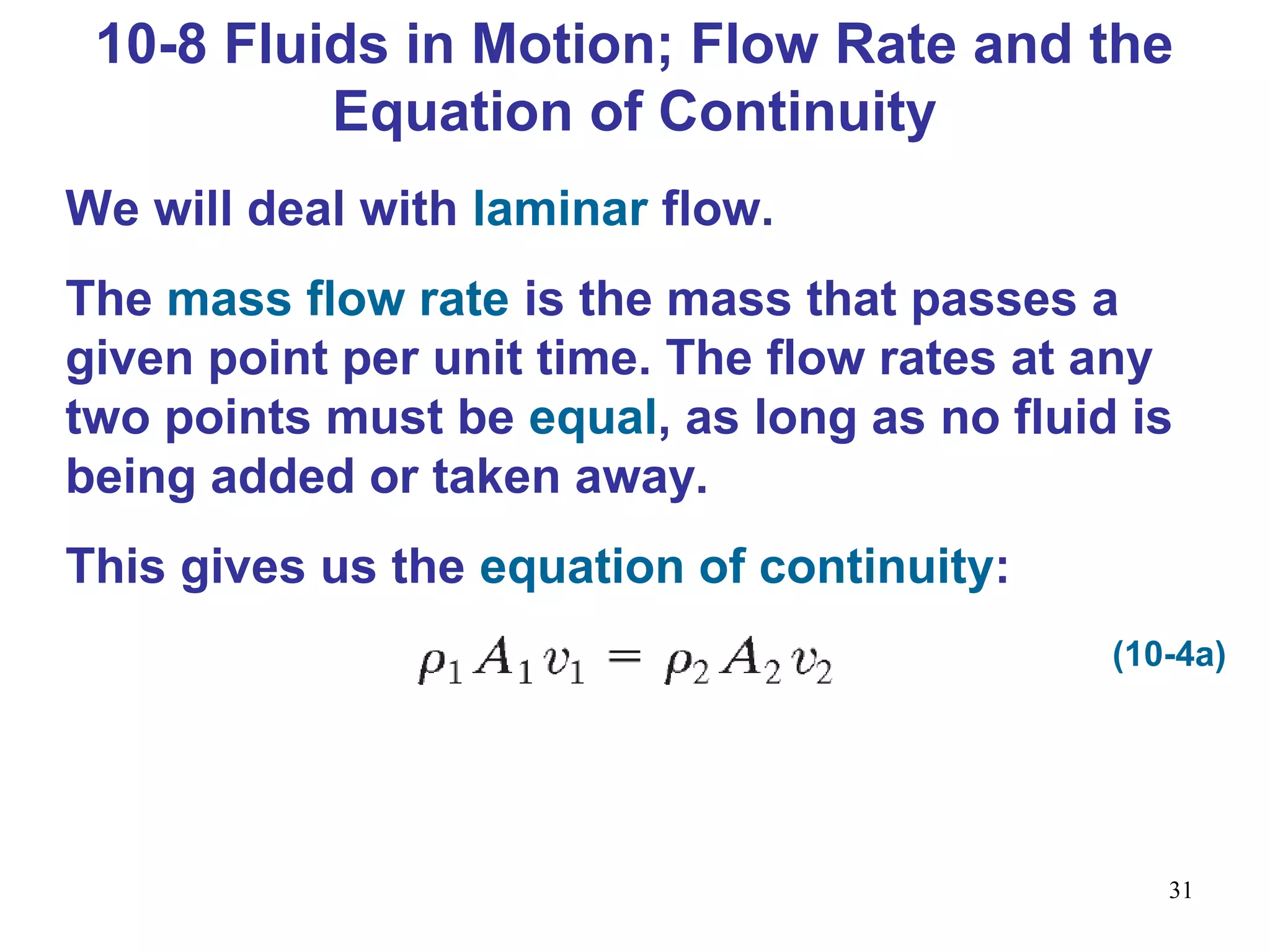 31
We will deal with laminar flow.
The mass flow rate is the mass that passes a
given point per unit time. The flow rates at any
two points must be equal, as long as no fluid is
being added or taken away.
This gives us the equation of continuity:
10-8 Fluids in Motion; Flow Rate and the
Equation of Continuity
(10-4a)
 