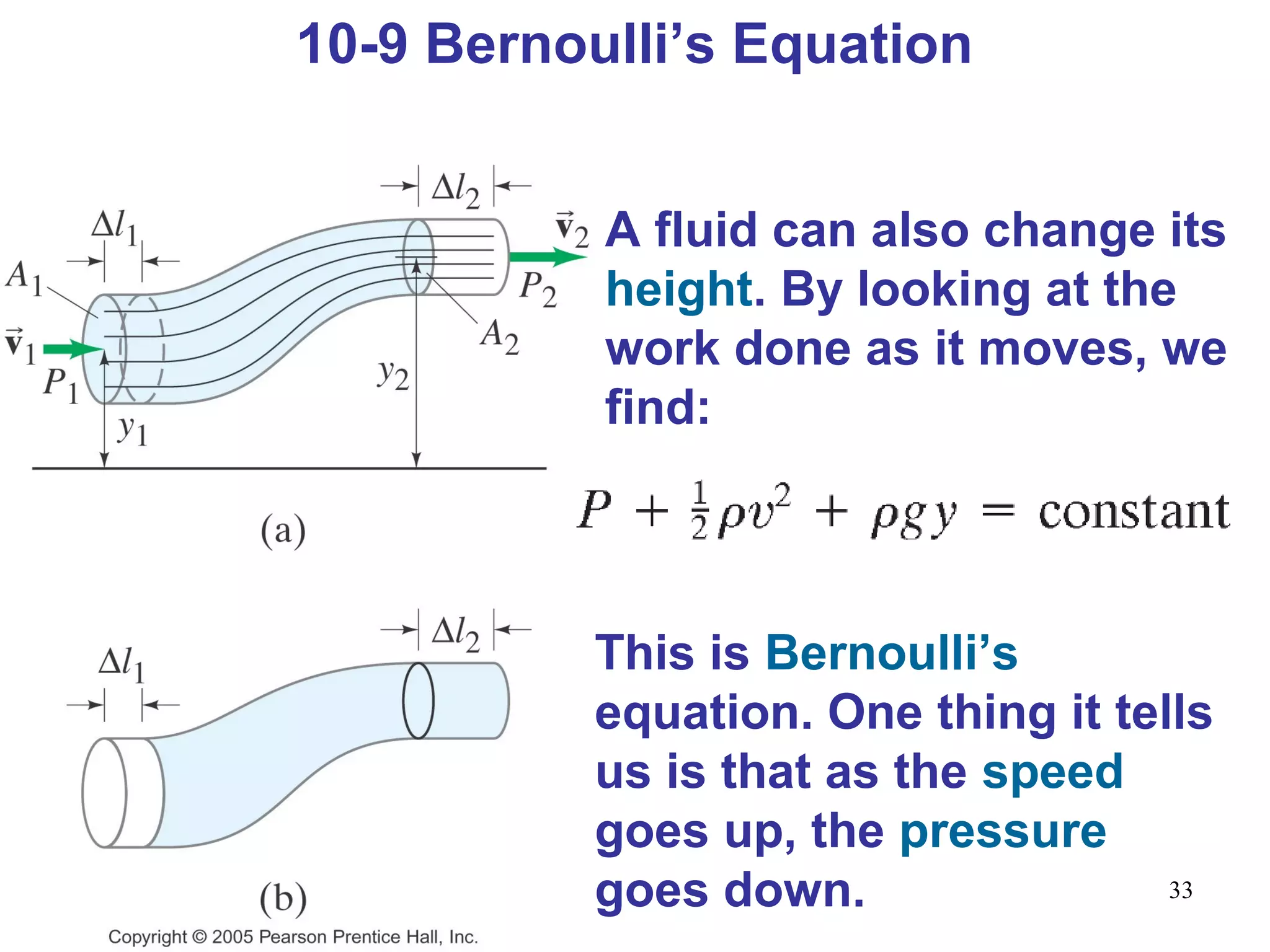 33
10-9 Bernoulli’s Equation
A fluid can also change its
height. By looking at the
work done as it moves, we
find:
This is Bernoulli’s
equation. One thing it tells
us is that as the speed
goes up, the pressure
goes down.
 
