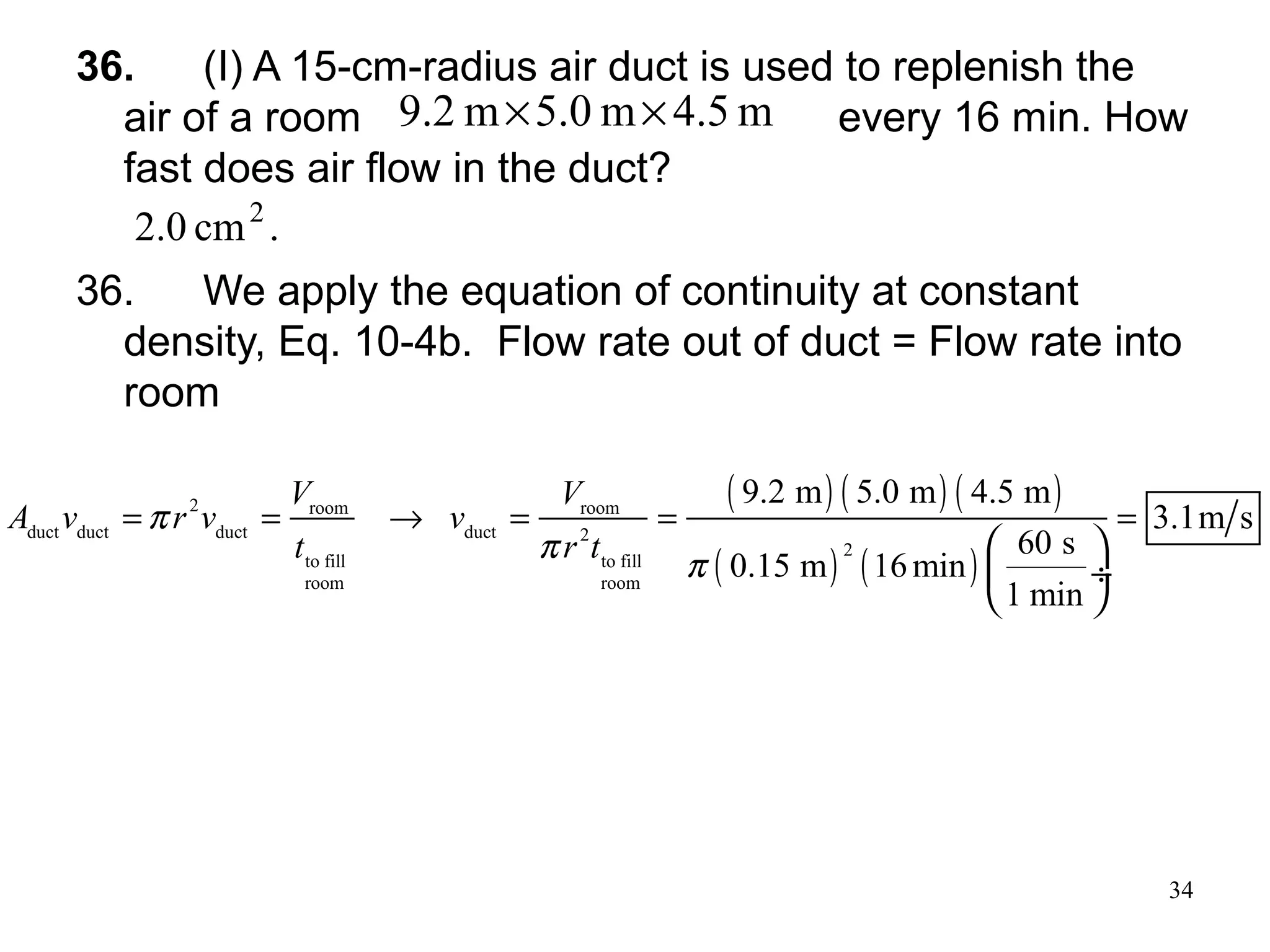 34
36. (I) A 15-cm-radius air duct is used to replenish the
air of a room every 16 min. How
fast does air flow in the duct?
36. We apply the equation of continuity at constant
density, Eq. 10-4b. Flow rate out of duct = Flow rate into
room
.cm0.2 2
( ) ( ) ( )
( ) ( )
2 room room
duct duct duct duct 2
2
to fill to fill
room room
9.2 m 5.0 m 4.5 m
3.1m s
60 s
0.15 m 16min
1 min
V V
A v r v v
t r t
π
π
π
= = → = = =
 
 ÷
 
m4.5m5.0m2.9 ××
 