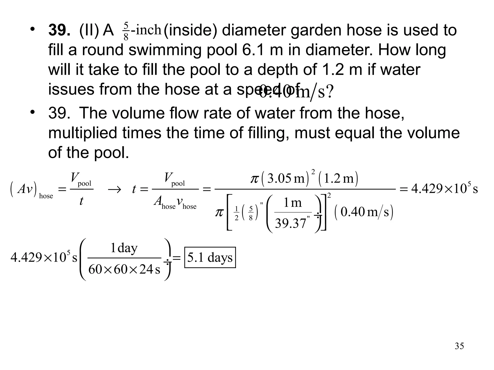 35
• 39. (II) A (inside) diameter garden hose is used to
fill a round swimming pool 6.1 m in diameter. How long
will it take to fill the pool to a depth of 1.2 m if water
issues from the hose at a speed of
• 39. The volume flow rate of water from the hose,
multiplied times the time of filling, must equal the volume
of the pool.
inch-8
5
?sm40.0
( )
( ) ( )
( ) ( )
2
pool pool 5
2hose
"hose hose 51
2 8 "
5
3.05m 1.2m
4.429 10 s
1m
0.40m s
39.37
1day
4.429 10 s 5.1 days
60 60 24s
V V
Av t
t A v
π
π
= → = = = ×
× =
× ×
  
 ÷   
 
 ÷
 
 