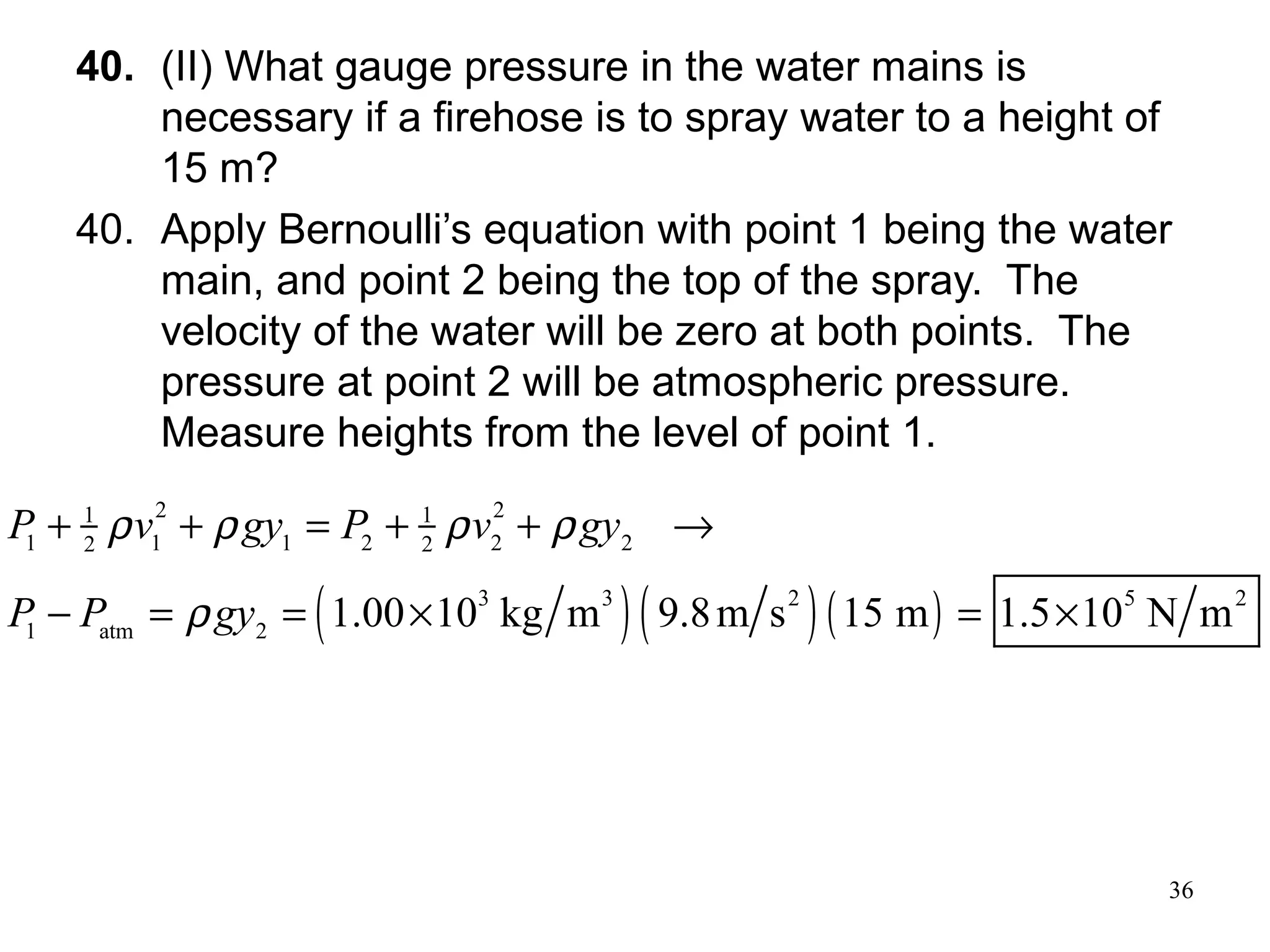 36
40. (II) What gauge pressure in the water mains is
necessary if a firehose is to spray water to a height of
15 m?
40. Apply Bernoulli’s equation with point 1 being the water
main, and point 2 being the top of the spray. The
velocity of the water will be zero at both points. The
pressure at point 2 will be atmospheric pressure.
Measure heights from the level of point 1.
( ) ( ) ( )
2 21 1
1 1 1 2 2 22 2
3 3 2 5 2
1 atm 2
1.00 10 kg m 9.8m s 15 m 1.5 10 N m
P v gy P v gy
P P gy
ρ ρ ρ ρ
ρ
+ + = + + →
− = = × = ×
 