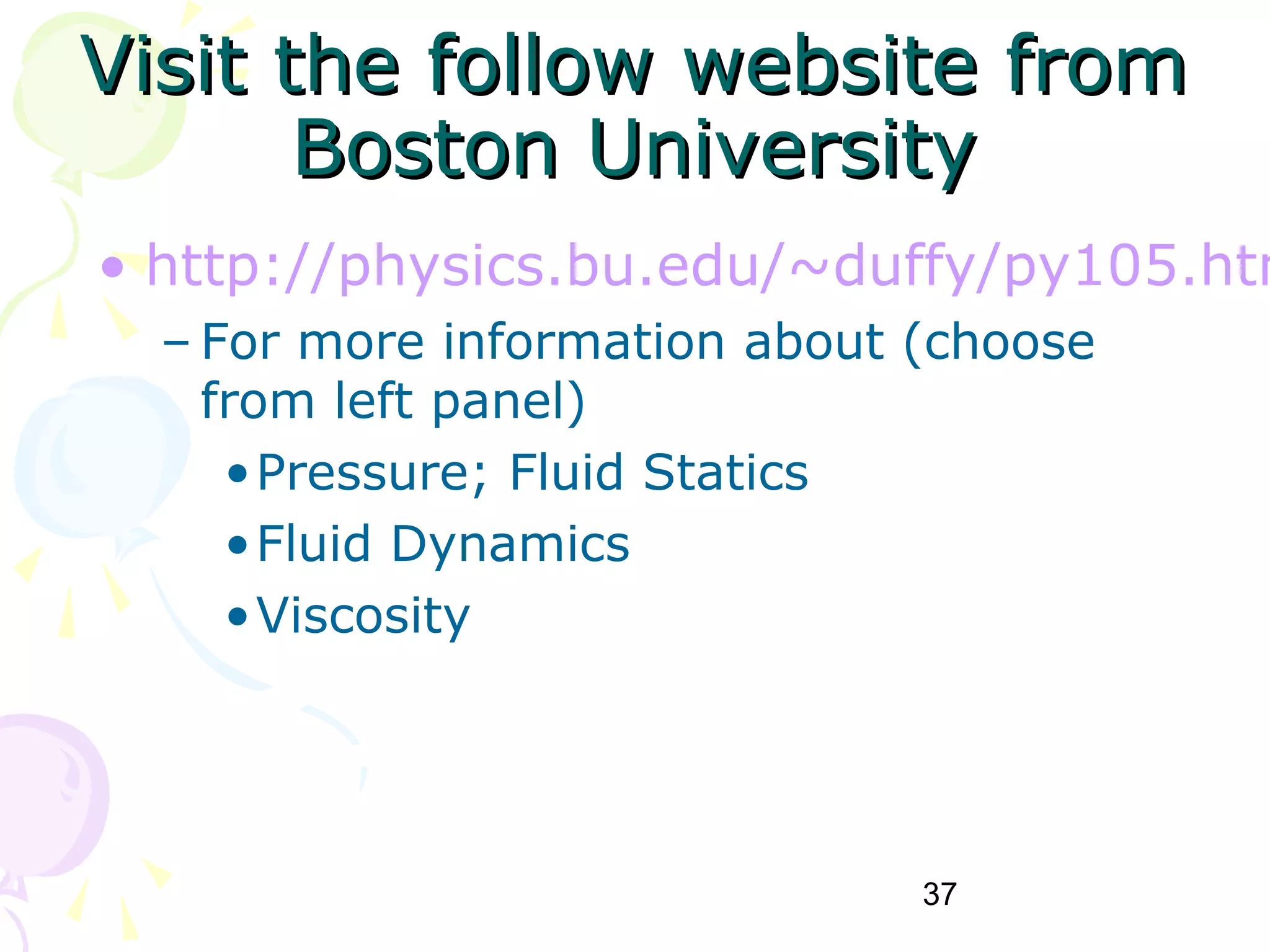 37
Visit the follow website fromVisit the follow website from
Boston UniversityBoston University
• http://physics.bu.edu/~duffy/py105.htm
– For more information about (choose
from left panel)
•Pressure; Fluid Statics
•Fluid Dynamics
•Viscosity
 