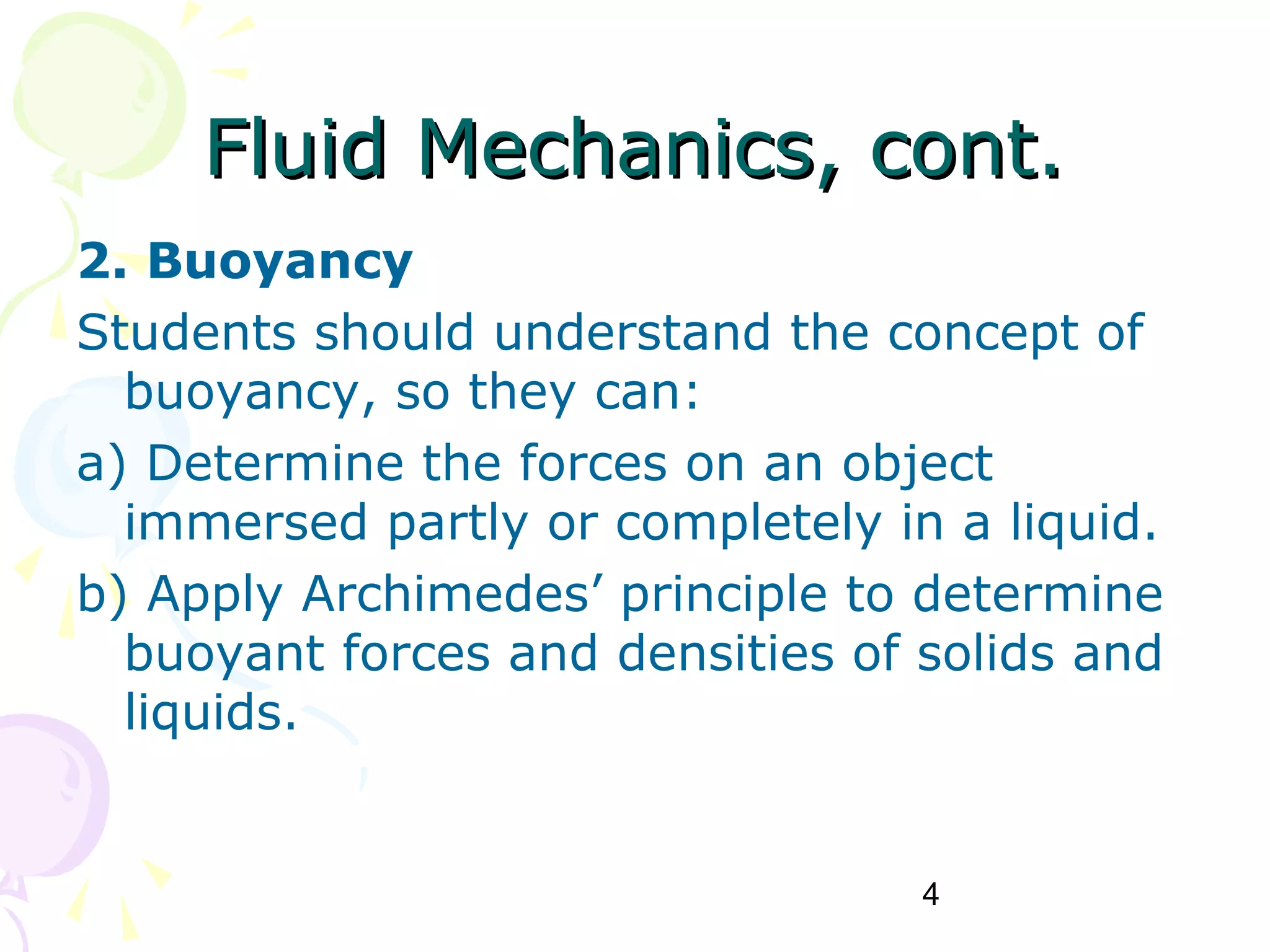 4
Fluid Mechanics, cont.Fluid Mechanics, cont.
2. Buoyancy
Students should understand the concept of
buoyancy, so they can:
a) Determine the forces on an object
immersed partly or completely in a liquid.
b) Apply Archimedes’ principle to determine
buoyant forces and densities of solids and
liquids.
 