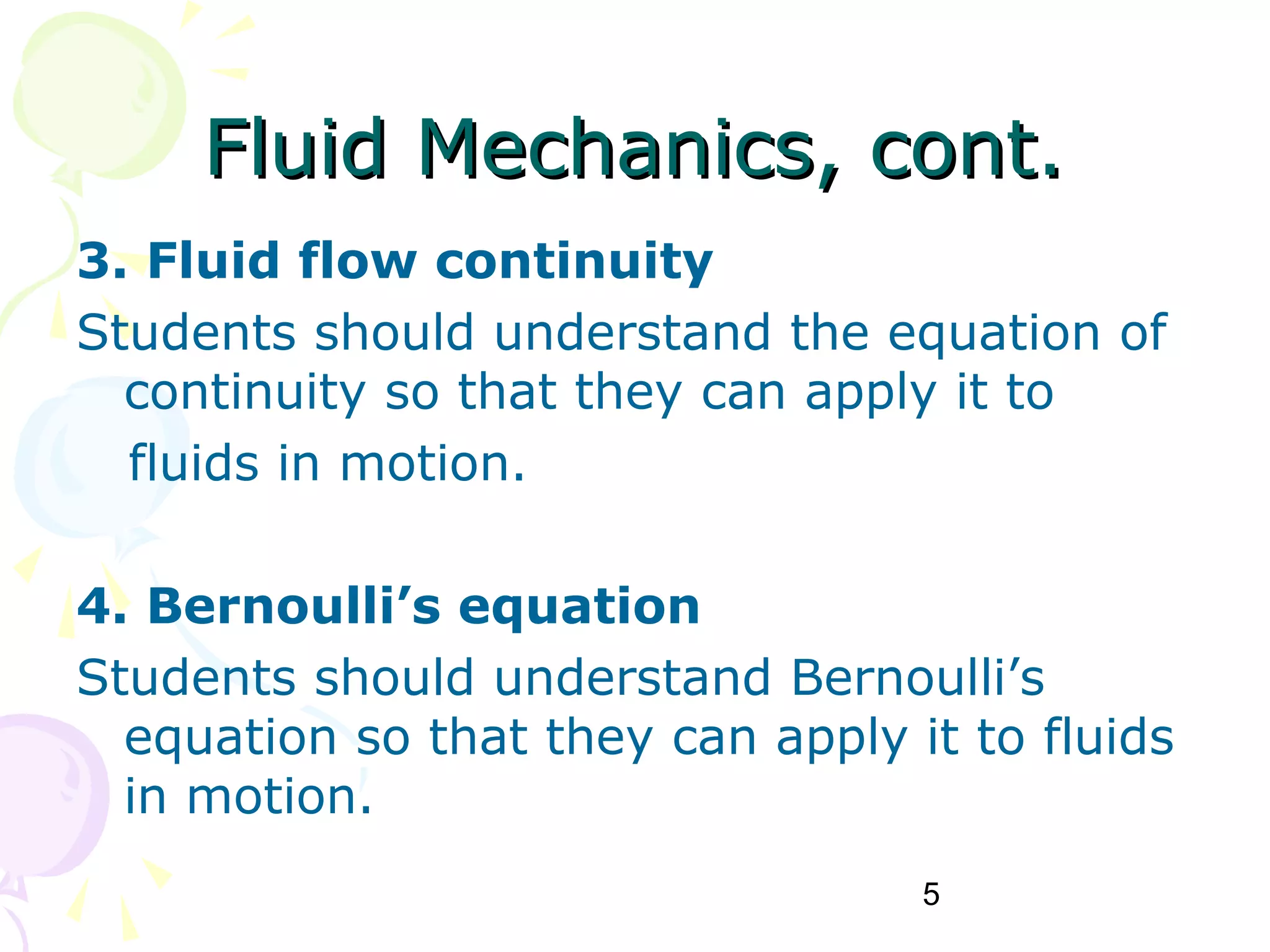5
Fluid Mechanics, cont.Fluid Mechanics, cont.
3. Fluid flow continuity
Students should understand the equation of
continuity so that they can apply it to
fluids in motion.
4. Bernoulli’s equation
Students should understand Bernoulli’s
equation so that they can apply it to fluids
in motion.
 
