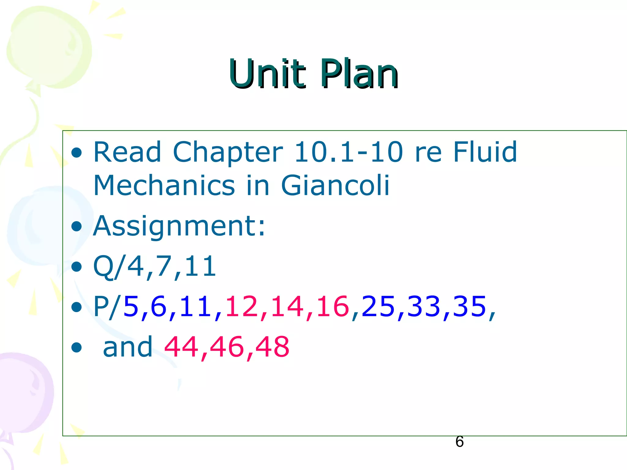 6
Unit PlanUnit Plan
• Read Chapter 10.1-10 re Fluid
Mechanics in Giancoli
• Assignment:
• Q/4,7,11
• P/5,6,11,12,14,16,25,33,35,
• and 44,46,48
 