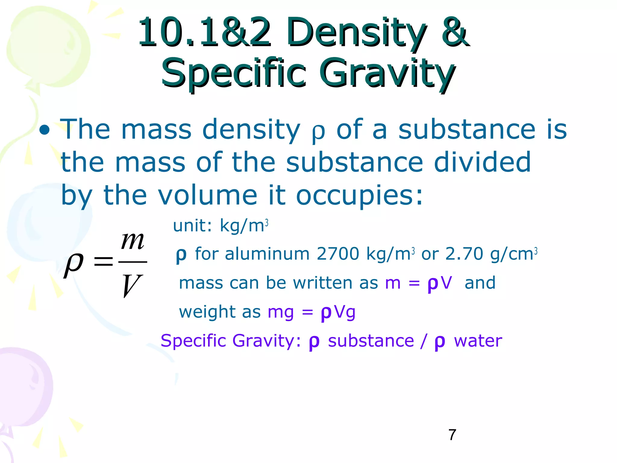 7
10.1&2 Density &10.1&2 Density &
Specific GravitySpecific Gravity
• The mass density ρ of a substance is
the mass of the substance divided
by the volume it occupies:
unit: kg/m3
ρ for aluminum 2700 kg/m3
or 2.70 g/cm3
mass can be written as m = ρV and
weight as mg = ρVg
Specific Gravity: ρ substance / ρ water
V
m
=ρ
 