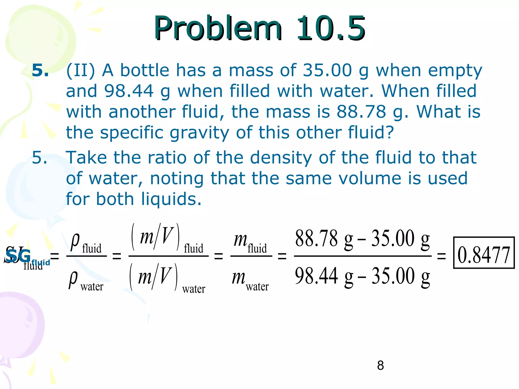 8
Problem 10.5Problem 10.5
5. (II) A bottle has a mass of 35.00 g when empty
and 98.44 g when filled with water. When filled
with another fluid, the mass is 88.78 g. What is
the specific gravity of this other fluid?
5. Take the ratio of the density of the fluid to that
of water, noting that the same volume is used
for both liquids.
( )
( )
fluid fluid fluid
fluid
water waterwater
88.78 g 35.00 g
0.8477
98.44 g 35.00 g
m V m
SJ
m V m
ρ
ρ
−
= = = = =
−
SGfluid
 