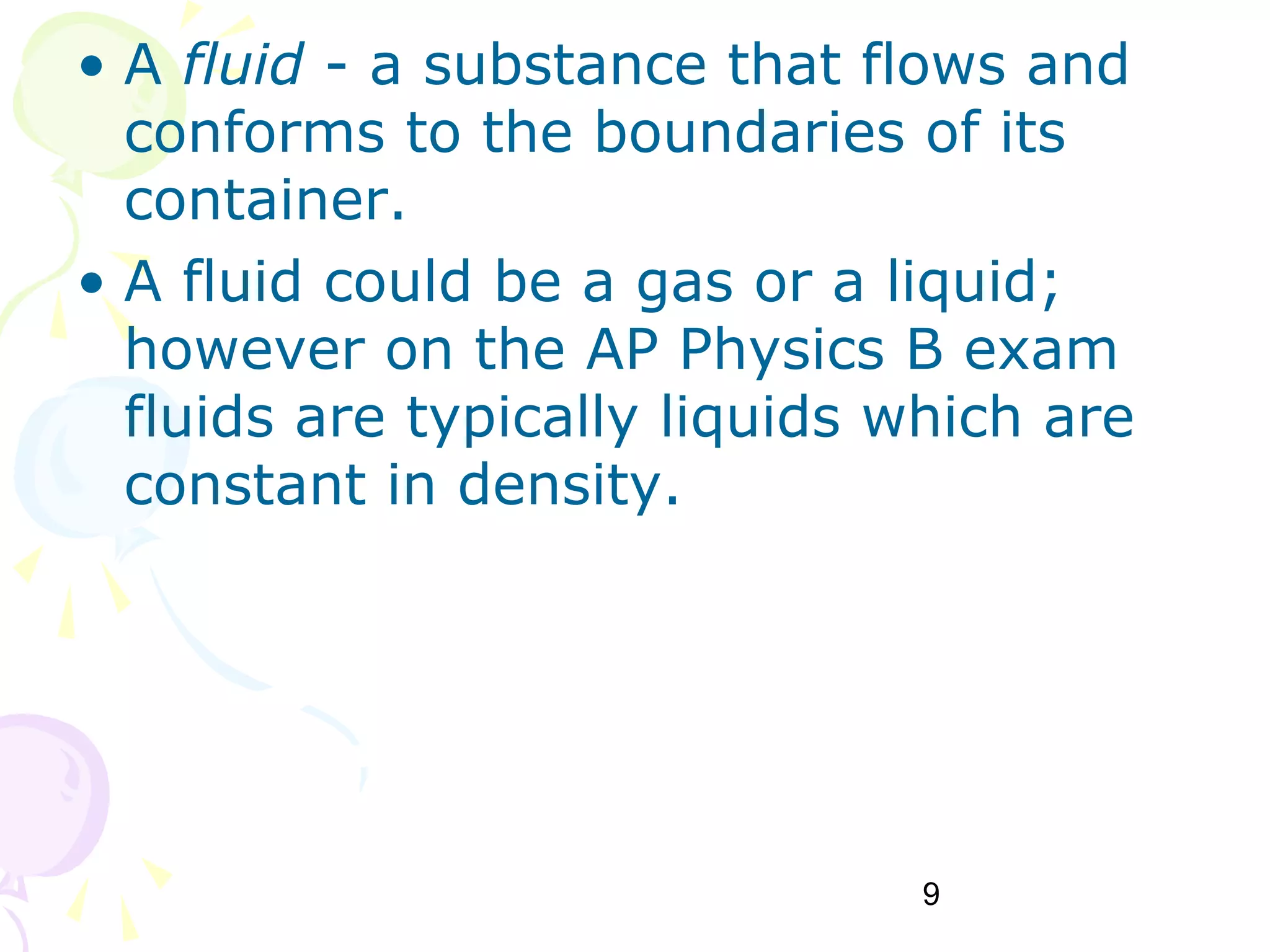 9
• A fluid - a substance that flows and
conforms to the boundaries of its
container.
• A fluid could be a gas or a liquid;
however on the AP Physics B exam
fluids are typically liquids which are
constant in density.
 
