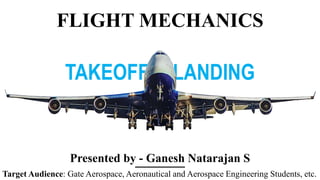 FLIGHT MECHANICS
TAKEOFF & LANDING
Presented by - Ganesh Natarajan S
Target Audience: Gate Aerospace, Aeronautical and Aerospace Engineering Students, etc.
 