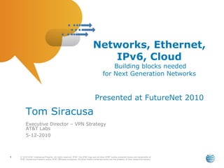 Networks, Ethernet,
                                                                                   IPv6, Cloud
                                                                                               Building blocks needed
                                                                                           for Next Generation Networks


                                                                                  Presented at FutureNet 2010
         Tom Siracusa
         Executive Director – VPN Strategy
         AT&T Labs
         5-12-2010



1   © 2010 AT&T Intellectual Property. All rights reserved. AT&T, the AT&T logo and all other AT&T marks contained herein are trademarks of
    AT&T Intellectual Property and/or AT&T affiliated companies. All other marks contained herein are the property of their respective owners.
 