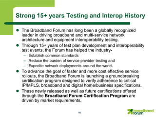 Strong 15+ years Testing and Interop History

 The Broadband Forum has long been a globally recognized
  leader in driving broadband and multi-service network
  architecture and equipment interoperability testing.
 Through 15+ years of test plan development and interoperability
  test events, the Forum has helped the industry-
   – Establish common standards
   – Reduce the burden of service provider testing and
   – Expedite network deployments around the world.
 To advance the goal of faster and more cost effective service
  rollouts, the Broadband Forum is launching a groundbreaking
  certification program designed to verify adherence to critical
  IP/MPLS, broadband and digital home/business specifications.
 These newly released as well as future certifications offered
  through the Broadband Forum Certification Program are
  driven by market requirements.

                                 16
 