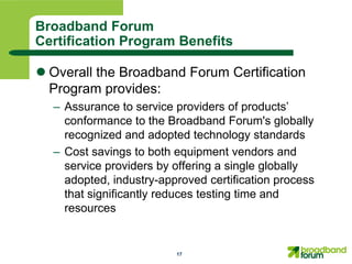 Broadband Forum
Certification Program Benefits

 Overall the Broadband Forum Certification
  Program provides:
  – Assurance to service providers of products’
    conformance to the Broadband Forum's globally
    recognized and adopted technology standards
  – Cost savings to both equipment vendors and
    service providers by offering a single globally
    adopted, industry-approved certification process
    that significantly reduces testing time and
    resources


                         17
 