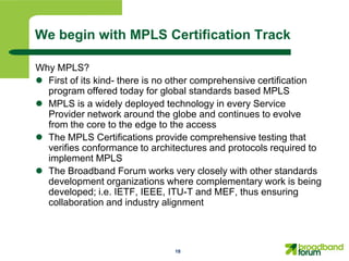 We begin with MPLS Certification Track

Why MPLS?
 First of its kind- there is no other comprehensive certification
  program offered today for global standards based MPLS
 MPLS is a widely deployed technology in every Service
  Provider network around the globe and continues to evolve
  from the core to the edge to the access
 The MPLS Certifications provide comprehensive testing that
  verifies conformance to architectures and protocols required to
  implement MPLS
 The Broadband Forum works very closely with other standards
  development organizations where complementary work is being
  developed; i.e. IETF, IEEE, ITU-T and MEF, thus ensuring
  collaboration and industry alignment



                                18
 