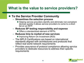 What is the value to service providers?

 To the Service Provider Community
  – Streamlines the selection process
      Helping service providers identify and eliminate non-compliant
       devices quickly it allows service providers to come to a short
       list on an RFP.
  – Reduces SP testing responsibility and expense
      Offers a standardized element of RFPs
  – Reduces time to market of new services
      Improving Return On Investment (ROI)
  – The MPLS Certifications are based on international
    standards aligned with architectures and protocols that
    reflect real world network requirements
  – Provides assurance of protocol compliance allowing service
    providers to dedicate resources to address their specific
    requirements


                                19
 