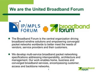 We are the United Broadband Forum




 The Broadband Forum is the central organization driving
  broadband wireline solutions and empowering converged
  packet networks worldwide to better meet the needs of
  vendors, service providers and their customers.

 We develop multi-service broadband packet networking
  specifications addressing interoperability, architecture and
  management. Our work enables home, business and
  converged broadband services, encompassing customer,
  access and backbone networks.
                                  2
 