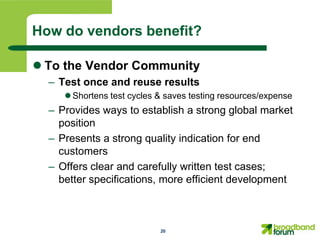 How do vendors benefit?

 To the Vendor Community
  – Test once and reuse results
      Shortens test cycles & saves testing resources/expense
  – Provides ways to establish a strong global market
    position
  – Presents a strong quality indication for end
    customers
  – Offers clear and carefully written test cases;
    better specifications, more efficient development



                            20
 