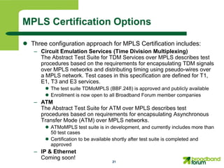 MPLS Certification Options

 Three configuration approach for MPLS Certification includes:
   – Circuit Emulation Services (Time Division Multiplexing)
     The Abstract Test Suite for TDM Services over MPLS describes test
     procedures based on the requirements for encapsulating TDM signals
     over MPLS networks and distributing timing using pseudo-wires over
     a MPLS network. Test cases in this specification are defined for T1,
     E1, T3 and E3 services.
        The test suite TDMoMPLS (BBF.248) is approved and publicly available
        Enrollment is now open to all Broadband Forum member companies
   – ATM
     The Abstract Test Suite for ATM over MPLS describes test
     procedures based on requirements for encapsulating Asynchronous
     Transfer Mode (ATM) over MPLS networks.
        ATMoMPLS test suite is in development, and currently includes more than
         50 test cases
        Certification to be available shortly after test suite is completed and
         approved
   – IP & Ethernet
     Coming soon!
                                    21
 