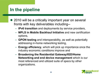 In the pipeline

 2010 will be a critically important year on several
  fronts with key deliverables including--
   – IPv6 transition and deployments by service providers,
   – MPLS in Mobile Backhaul Initiative and new certification
     options,
   – GPON testing and interoperability, as well as potentially
     addressing in-home networking testing,
   – Energy efficiency, which will pick up importance once the
     industry economic conditions improve and
   – Broadening the Residential Gateway/IGD/Home
     Networking and end device management which is our
     most referenced and utilized suite of specs by other
     organizations.

                              25
 