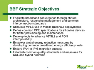 BBF Strategic Objectives

 Facilitate broadband convergence through shared
  architecture, responsive management and common
  interconnection standards
 Stimulate MPLS use in Mobile Backhaul deployments
 Define common CPE specifications for all online devices
  for better provisioning and maintenance
 Develop tools to advance VDSL2 and PON
  interoperability
 Empower global energy reduction measures by
  developing common broadband energy efficiency tests
 Ensure IPv4 to IPv6 migration success
 Establish common quality standards and measures for
  DSL and hybrid networks



                            5
 