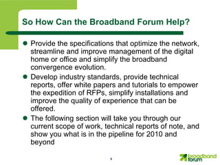 So How Can the Broadband Forum Help?

 Provide the specifications that optimize the network,
  streamline and improve management of the digital
  home or office and simplify the broadband
  convergence evolution.
 Develop industry standards, provide technical
  reports, offer white papers and tutorials to empower
  the expedition of RFPs, simplify installations and
  improve the quality of experience that can be
  offered.
 The following section will take you through our
  current scope of work, technical reports of note, and
  show you what is in the pipeline for 2010 and
  beyond

                           6
 