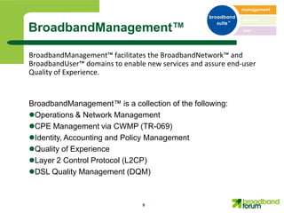 BroadbandManagement™

BroadbandManagement™ facilitates the BroadbandNetwork™ and
BroadbandUser™ domains to enable new services and assure end-user
Quality of Experience.


BroadbandManagement™ is a collection of the following:
Operations & Network Management
CPE Management via CWMP (TR-069)
Identity, Accounting and Policy Management
Quality of Experience
Layer 2 Control Protocol (L2CP)
DSL Quality Management (DQM)



                                9
 