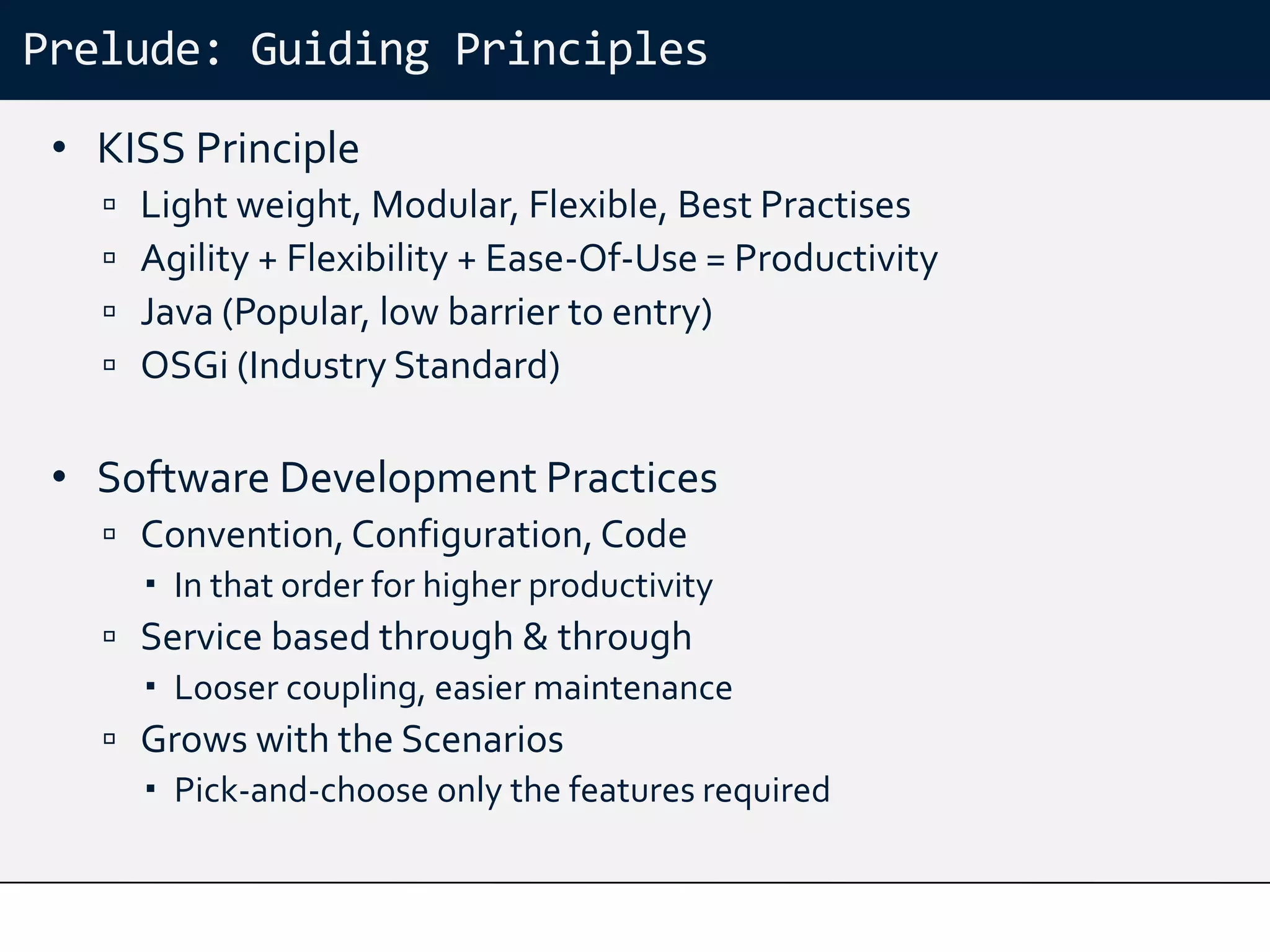 Prelude: Guiding Principles
 • KISS Principle
      Light weight, Modular, Flexible, Best Practises
      Agility + Flexibility + Ease-Of-Use = Productivity
      Java (Popular, low barrier to entry)
      OSGi (Industry Standard)

 • Software Development Practices
    Convention, Configuration, Code
      In that order for higher productivity
    Service based through & through
      Looser coupling, easier maintenance
    Grows with the Scenarios
      Pick-and-choose only the features required
 
