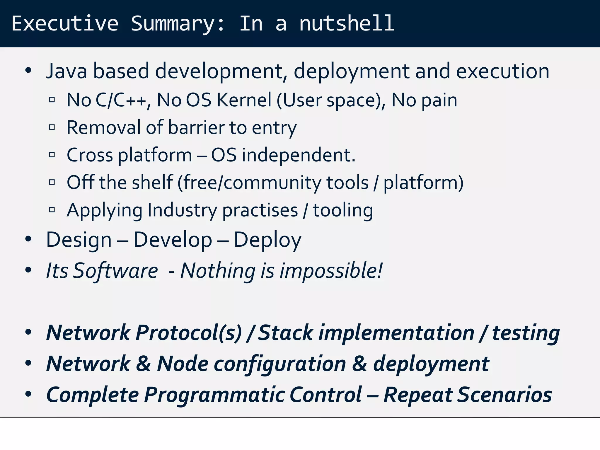 Executive Summary: In a nutshell

 • Java based development, deployment and execution
      No C/C++, No OS Kernel (User space), No pain
      Removal of barrier to entry
      Cross platform – OS independent.
      Off the shelf (free/community tools / platform)
      Applying Industry practises / tooling
 • Design – Develop – Deploy
 • Its Software - Nothing is impossible!

 • Network Protocol(s) / Stack implementation / testing
 • Network & Node configuration & deployment
 • Complete Programmatic Control – Repeat Scenarios
 