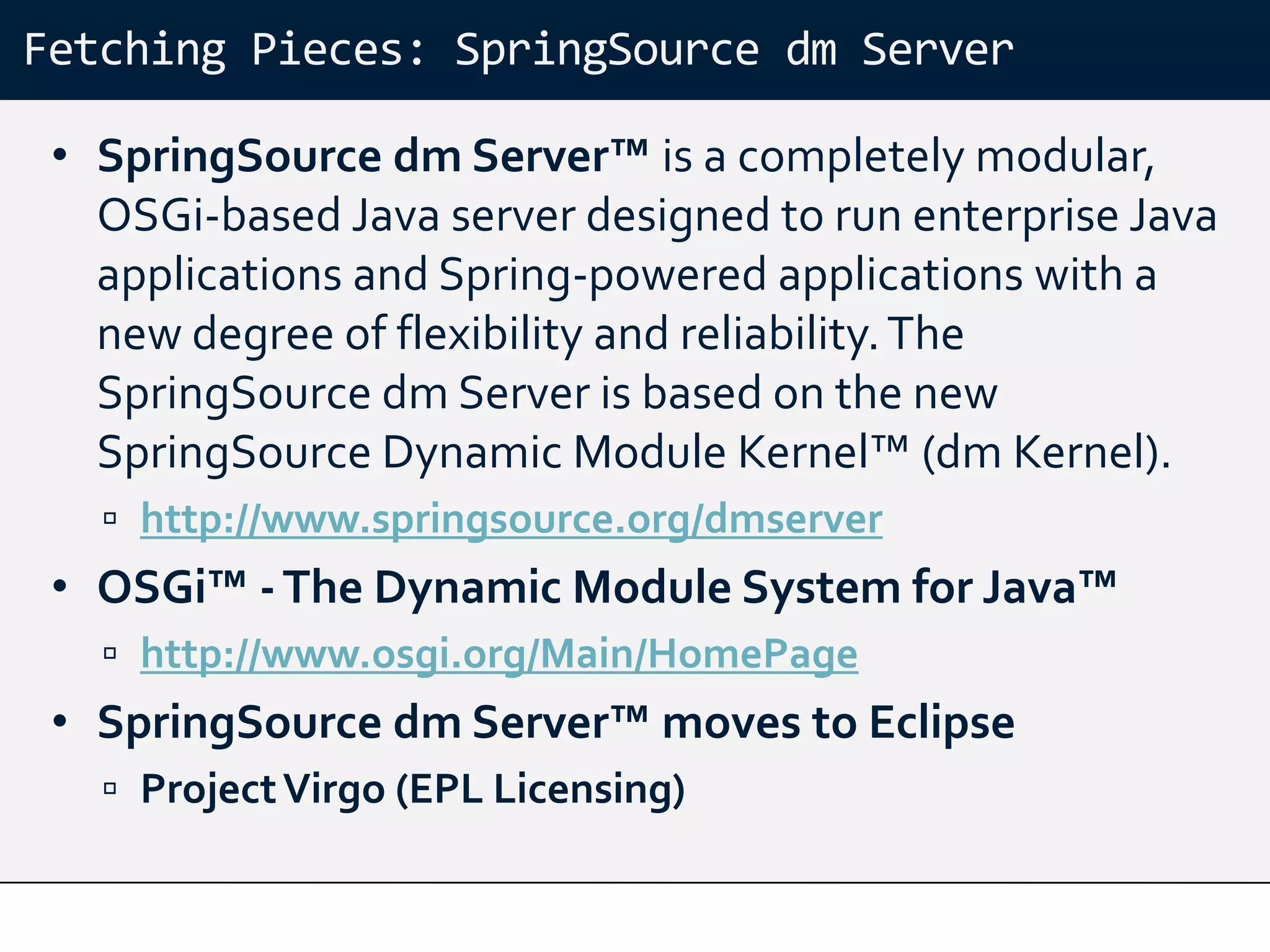 Fetching Pieces: SpringSource dm Server

 • SpringSource dm Server™ is a completely modular,
   OSGi-based Java server designed to run enterprise Java
   applications and Spring-powered applications with a
   new degree of flexibility and reliability. The
   SpringSource dm Server is based on the new
   SpringSource Dynamic Module Kernel™ (dm Kernel).
    http://www.springsource.org/dmserver
 • OSGi™ - The Dynamic Module System for Java™
    http://www.osgi.org/Main/HomePage
 • SpringSource dm Server™ moves to Eclipse
    Project Virgo (EPL Licensing)
 