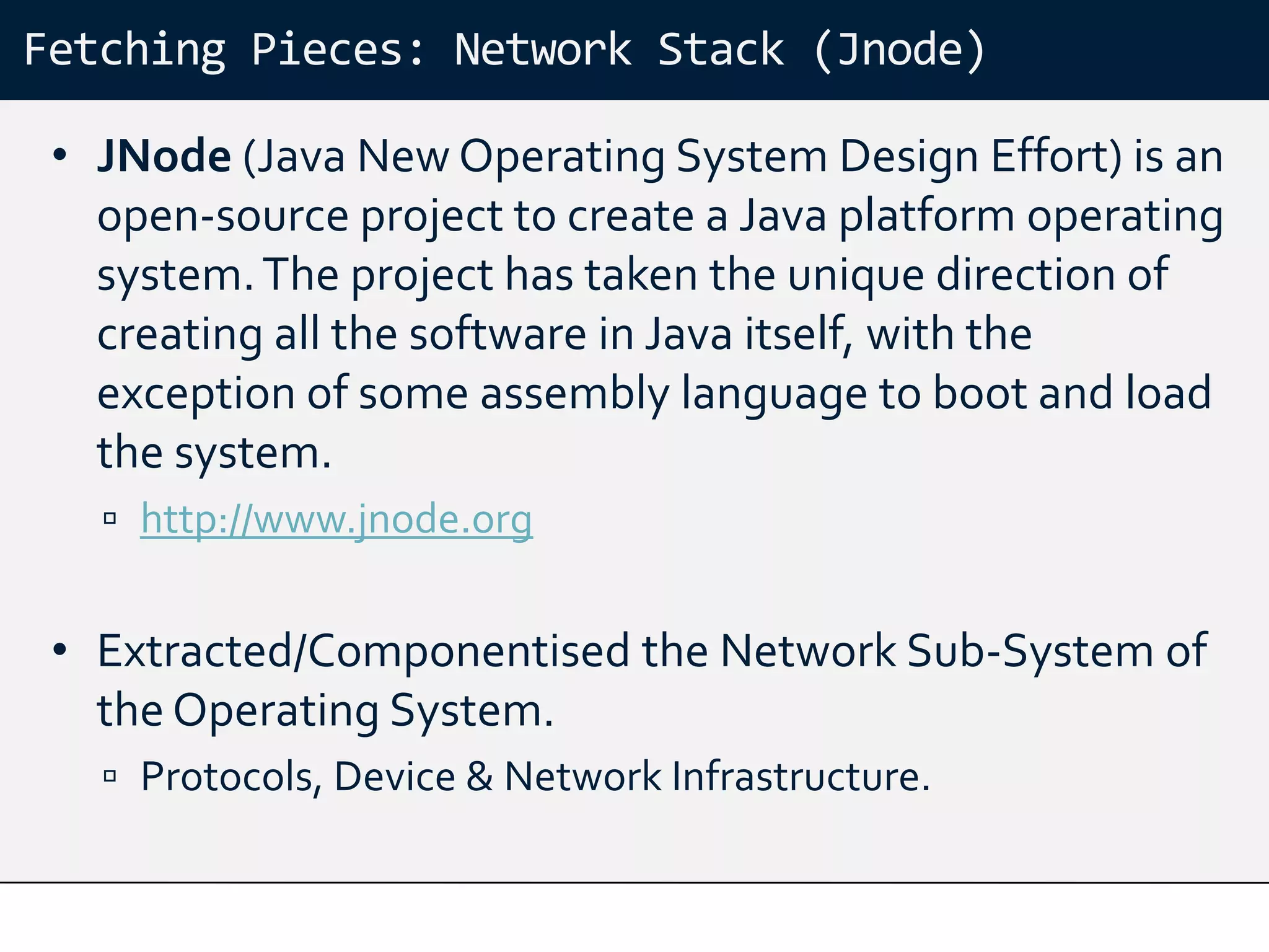 Fetching Pieces: Network Stack (Jnode)

 • JNode (Java New Operating System Design Effort) is an
   open-source project to create a Java platform operating
   system. The project has taken the unique direction of
   creating all the software in Java itself, with the
   exception of some assembly language to boot and load
   the system.
    http://www.jnode.org


 • Extracted/Componentised the Network Sub-System of
   the Operating System.
    Protocols, Device & Network Infrastructure.
 