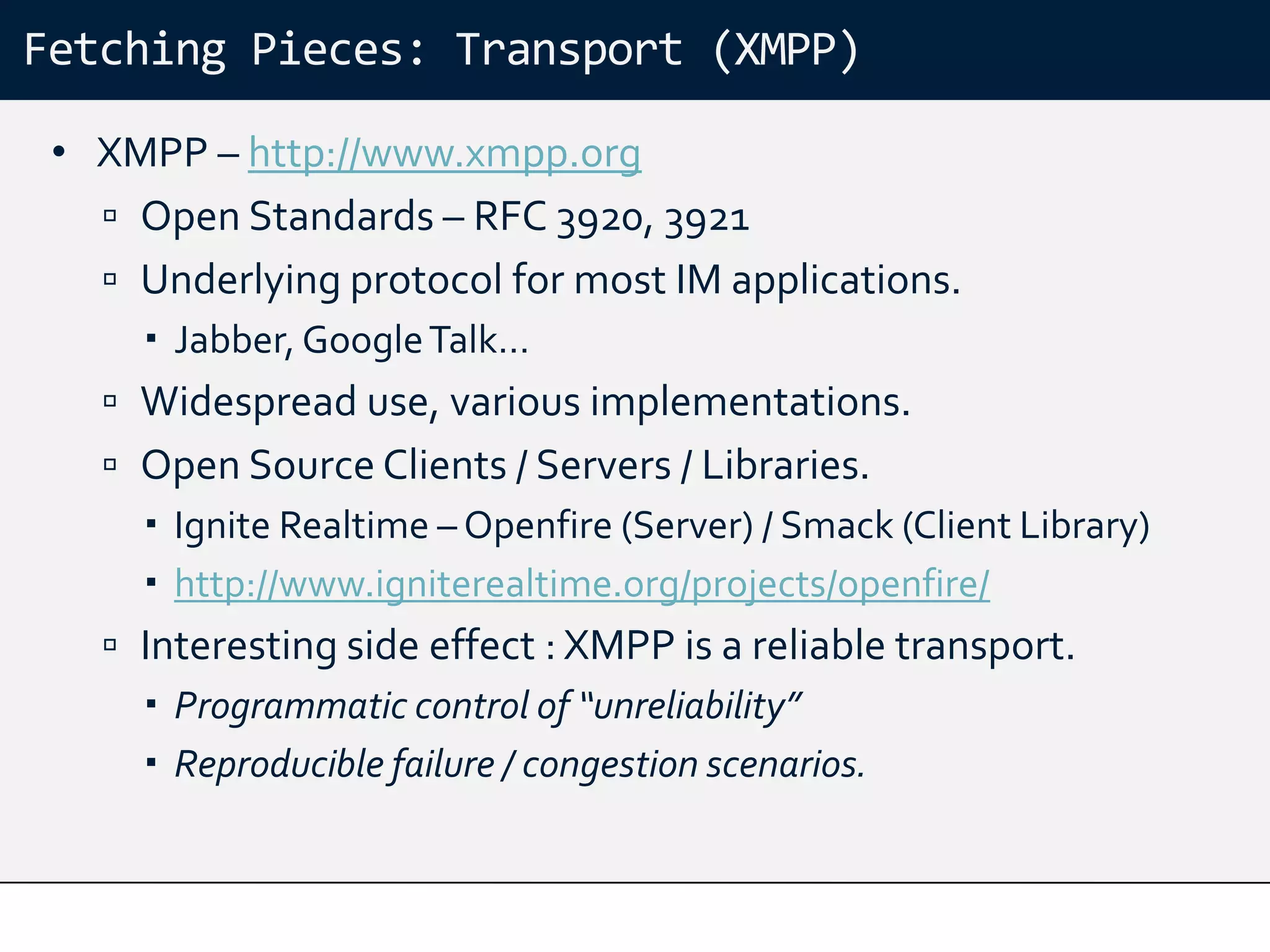 Fetching Pieces: Transport (XMPP)

 • XMPP – http://www.xmpp.org
    Open Standards – RFC 3920, 3921
    Underlying protocol for most IM applications.
      Jabber, Google Talk…
    Widespread use, various implementations.
    Open Source Clients / Servers / Libraries.
      Ignite Realtime – Openfire (Server) / Smack (Client Library)
      http://www.igniterealtime.org/projects/openfire/
    Interesting side effect : XMPP is a reliable transport.
      Programmatic control of “unreliability”
      Reproducible failure / congestion scenarios.
 