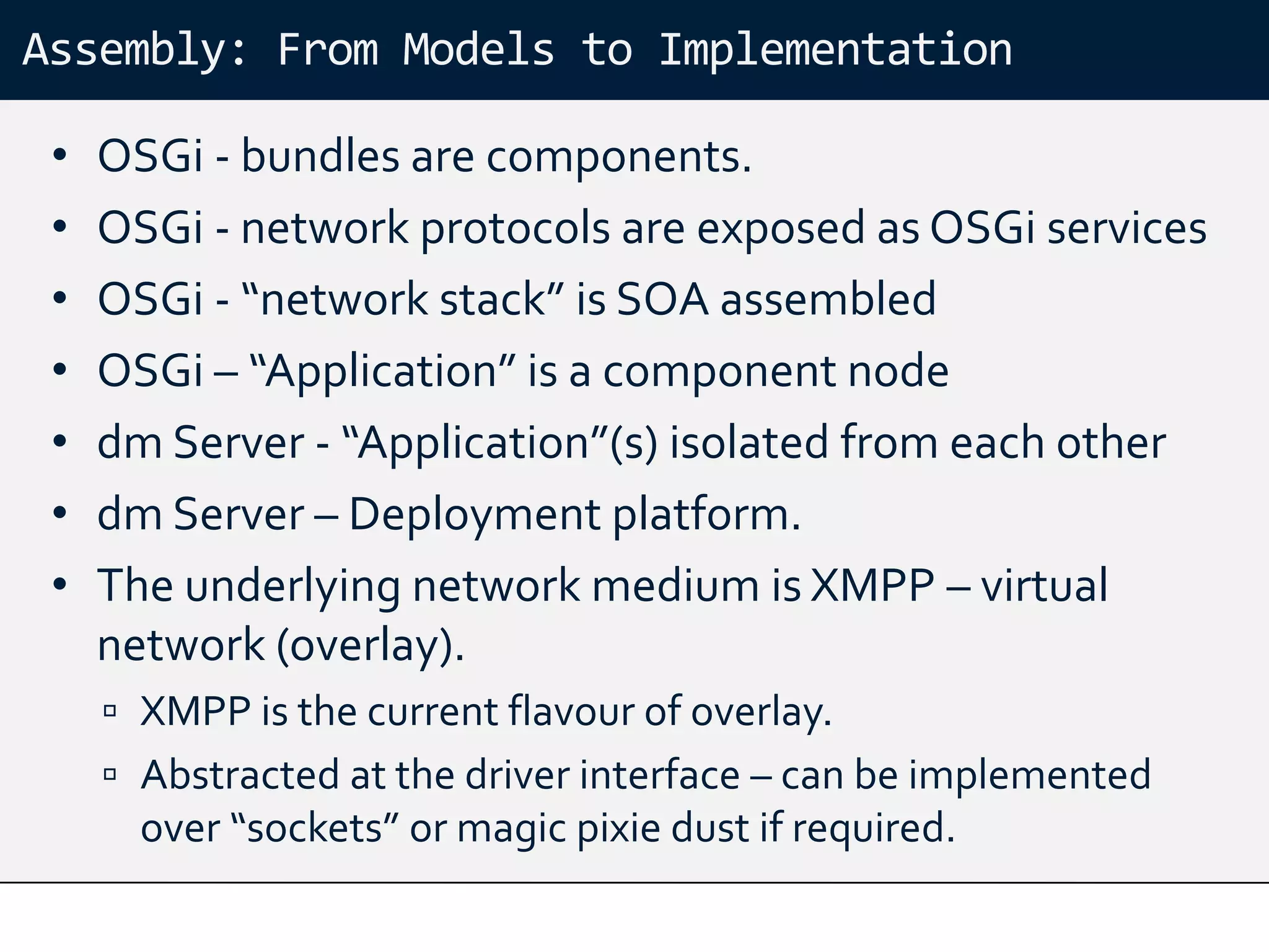 Assembly: From Models to Implementation

 •   OSGi - bundles are components.
 •   OSGi - network protocols are exposed as OSGi services
 •   OSGi - “network stack” is SOA assembled
 •   OSGi – “Application” is a component node
 •   dm Server - “Application”(s) isolated from each other
 •   dm Server – Deployment platform.
 •   The underlying network medium is XMPP – virtual
     network (overlay).
      XMPP is the current flavour of overlay.
      Abstracted at the driver interface – can be implemented
       over “sockets” or magic pixie dust if required.
 