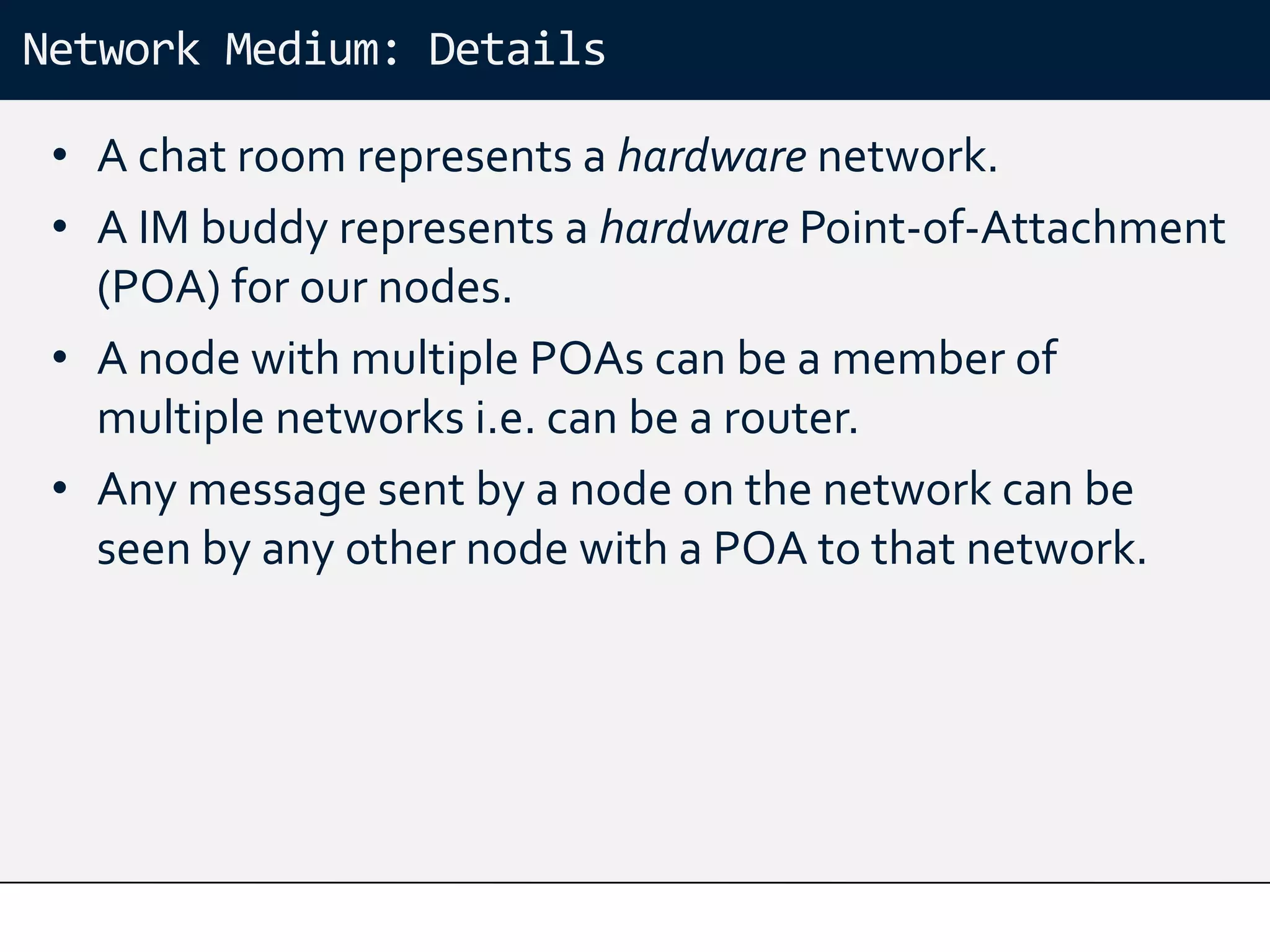 Network Medium: Details

 • A chat room represents a hardware network.
 • A IM buddy represents a hardware Point-of-Attachment
   (POA) for our nodes.
 • A node with multiple POAs can be a member of
   multiple networks i.e. can be a router.
 • Any message sent by a node on the network can be
   seen by any other node with a POA to that network.
 