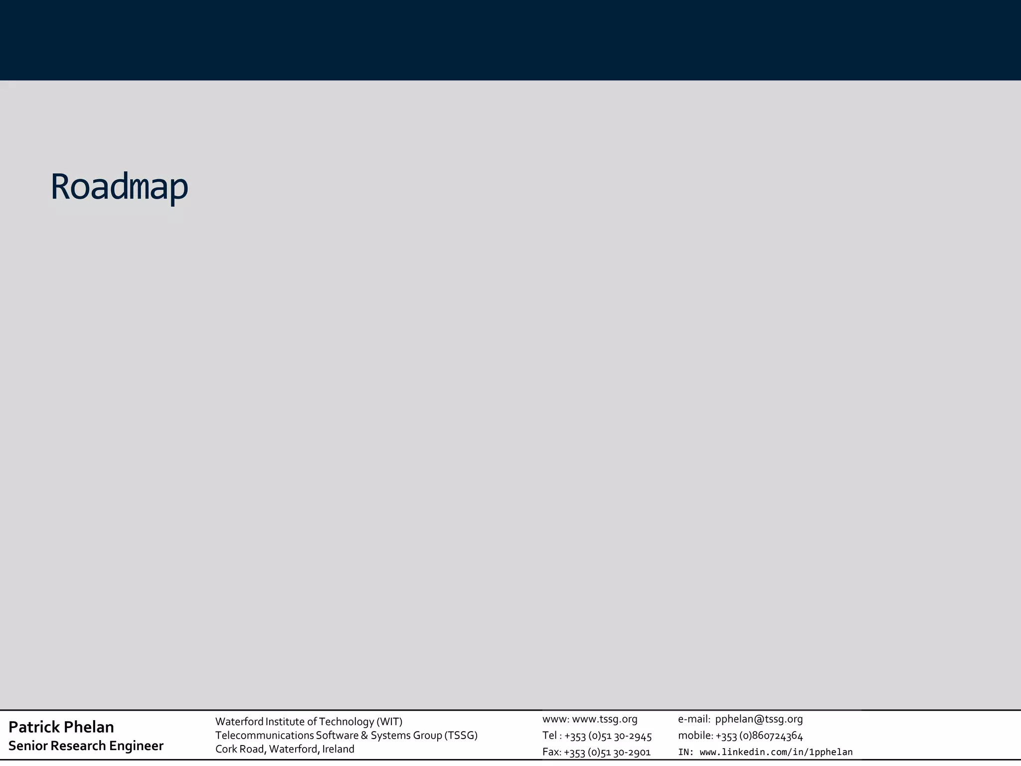 Roadmap




                           Waterford Institute of Technology (WIT)              www: www.tssg.org          e-mail: pphelan@tssg.org
Patrick Phelan             Telecommunications Software & Systems Group (TSSG)   Tel : +353 (0)51 30-2945   mobile: +353 (0)860724364
Senior Research Engineer   Cork Road, Waterford, Ireland                        Fax: +353 (0)51 30-2901    IN: www.linkedin.com/in/1pphelan
 