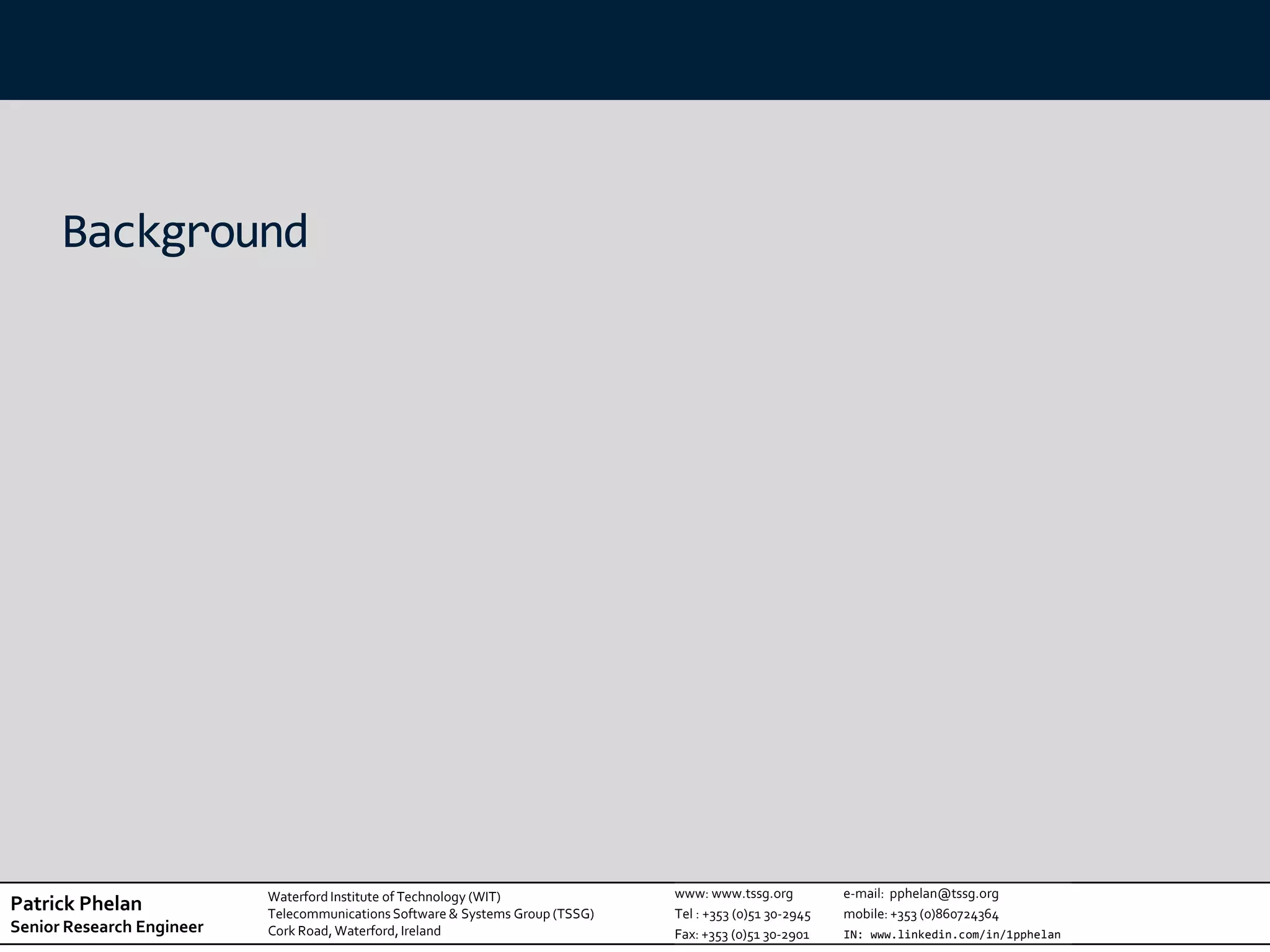 Background




                           Waterford Institute of Technology (WIT)              www: www.tssg.org          e-mail: pphelan@tssg.org
Patrick Phelan             Telecommunications Software & Systems Group (TSSG)   Tel : +353 (0)51 30-2945   mobile: +353 (0)860724364
Senior Research Engineer   Cork Road, Waterford, Ireland                        Fax: +353 (0)51 30-2901    IN: www.linkedin.com/in/1pphelan
 