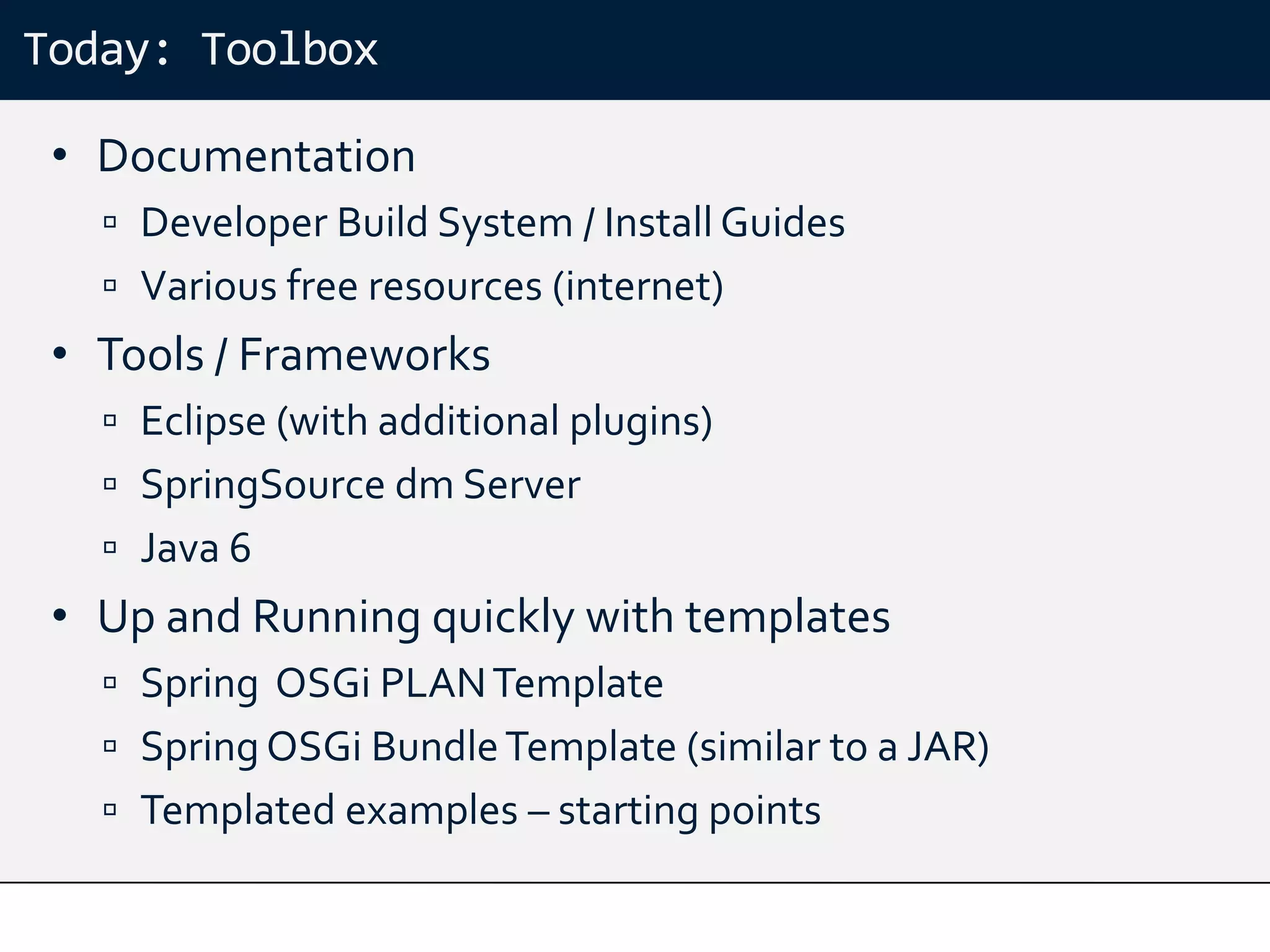 Today: Toolbox

 • Documentation
    Developer Build System / Install Guides
    Various free resources (internet)
 • Tools / Frameworks
    Eclipse (with additional plugins)
    SpringSource dm Server
    Java 6
 • Up and Running quickly with templates
    Spring OSGi PLAN Template
    Spring OSGi Bundle Template (similar to a JAR)
    Templated examples – starting points
 