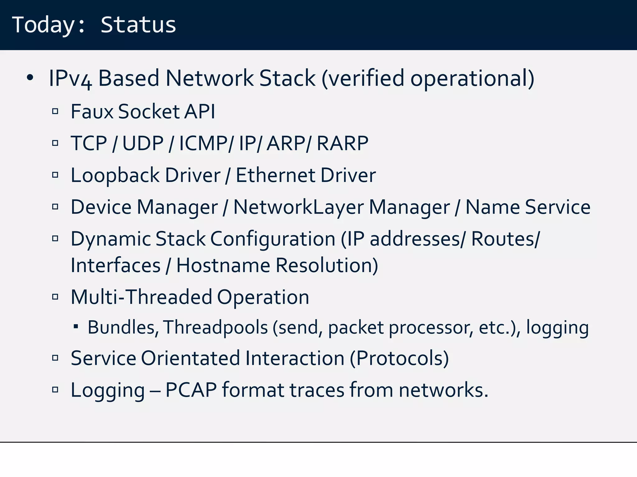 Today: Status

 • IPv4 Based Network Stack (verified operational)
    Faux Socket API
    TCP / UDP / ICMP/ IP/ ARP/ RARP
    Loopback Driver / Ethernet Driver
    Device Manager / NetworkLayer Manager / Name Service
    Dynamic Stack Configuration (IP addresses/ Routes/
     Interfaces / Hostname Resolution)
    Multi-Threaded Operation
      Bundles, Threadpools (send, packet processor, etc.), logging
    Service Orientated Interaction (Protocols)
    Logging – PCAP format traces from networks.
 