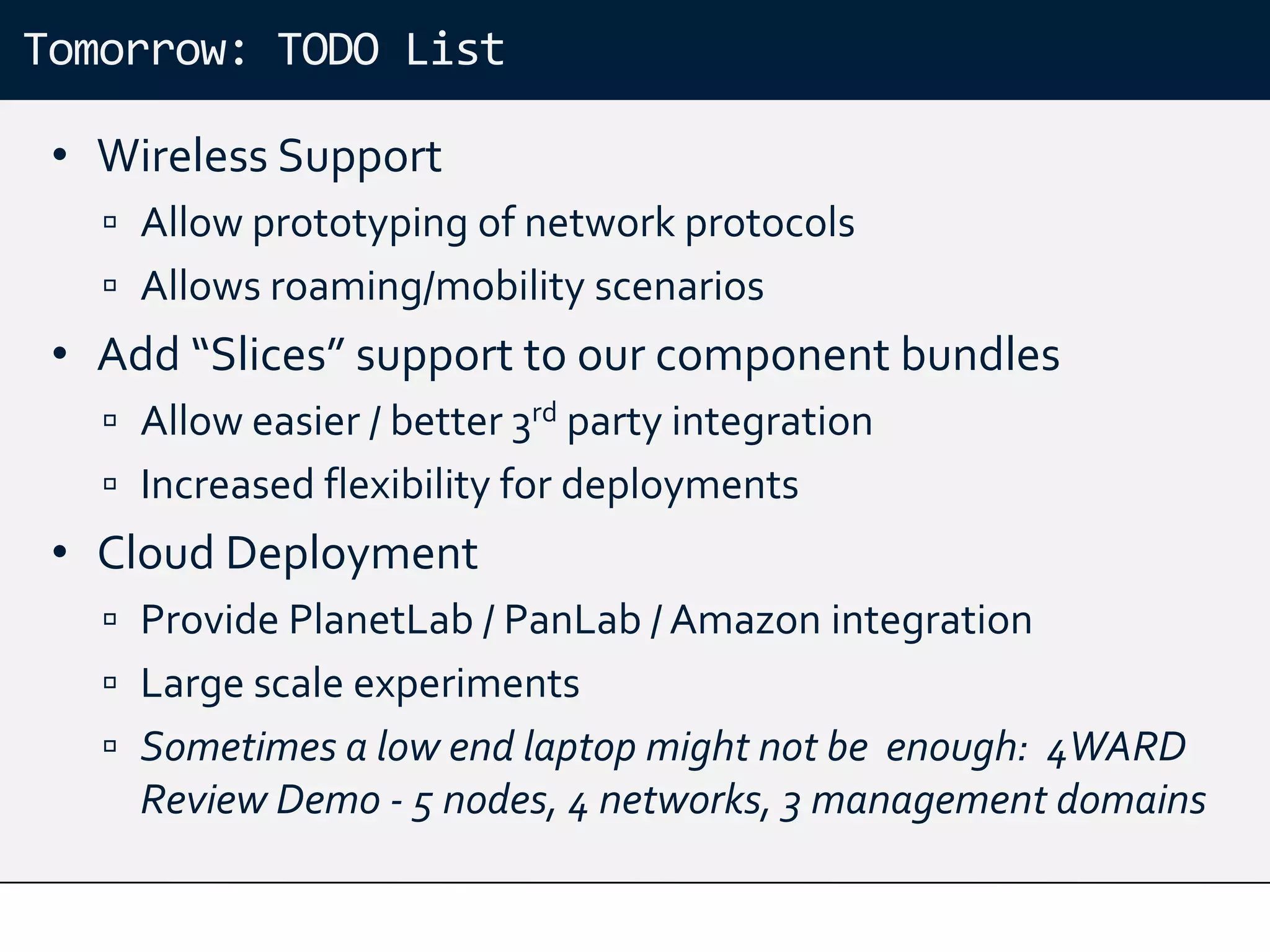 Tomorrow: TODO List

 • Wireless Support
    Allow prototyping of network protocols
    Allows roaming/mobility scenarios
 • Add “Slices” support to our component bundles
    Allow easier / better 3rd party integration
    Increased flexibility for deployments
 • Cloud Deployment
    Provide PlanetLab / PanLab / Amazon integration
    Large scale experiments
    Sometimes a low end laptop might not be enough: 4WARD
     Review Demo - 5 nodes, 4 networks, 3 management domains
 