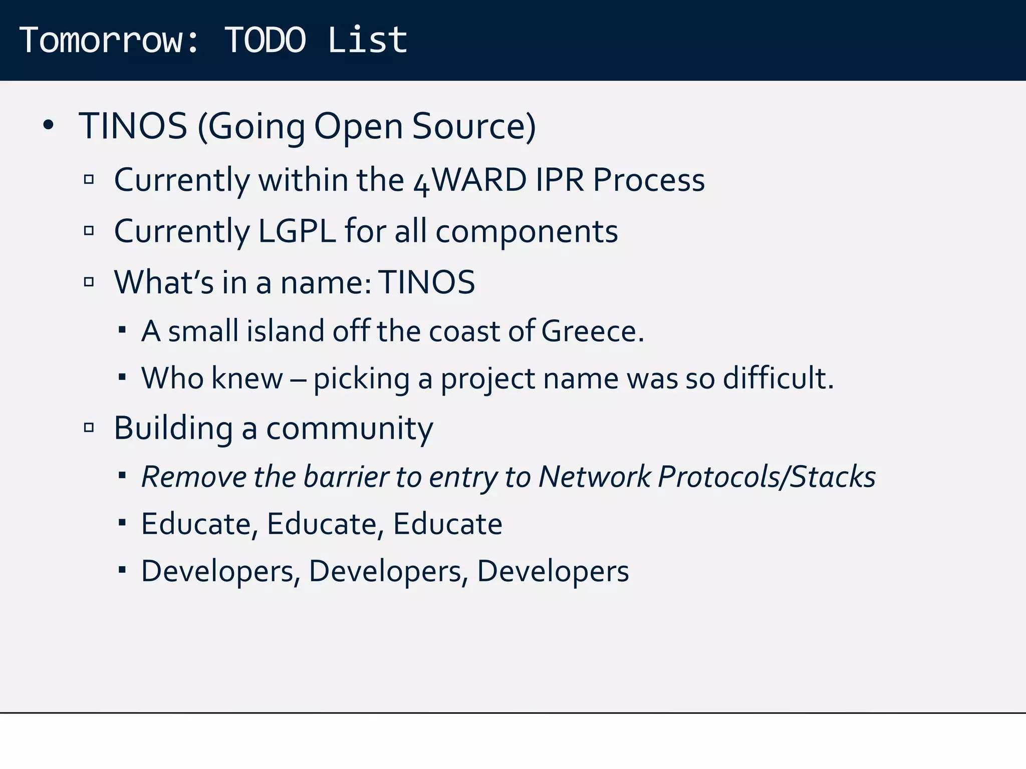 Tomorrow: TODO List

 • TINOS (Going Open Source)
    Currently within the 4WARD IPR Process
    Currently LGPL for all components
    What’s in a name: TINOS
      A small island off the coast of Greece.
      Who knew – picking a project name was so difficult.
    Building a community
      Remove the barrier to entry to Network Protocols/Stacks
      Educate, Educate, Educate
      Developers, Developers, Developers
 