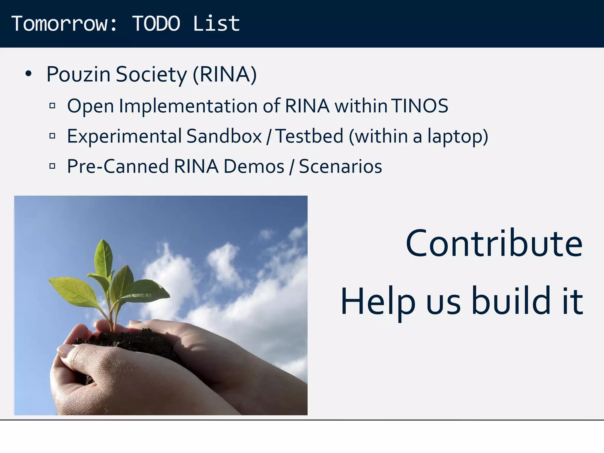 Tomorrow: TODO List

 • Pouzin Society (RINA)
    Open Implementation of RINA within TINOS
    Experimental Sandbox / Testbed (within a laptop)
    Pre-Canned RINA Demos / Scenarios



                                       Contribute
                                    Help us build it
 