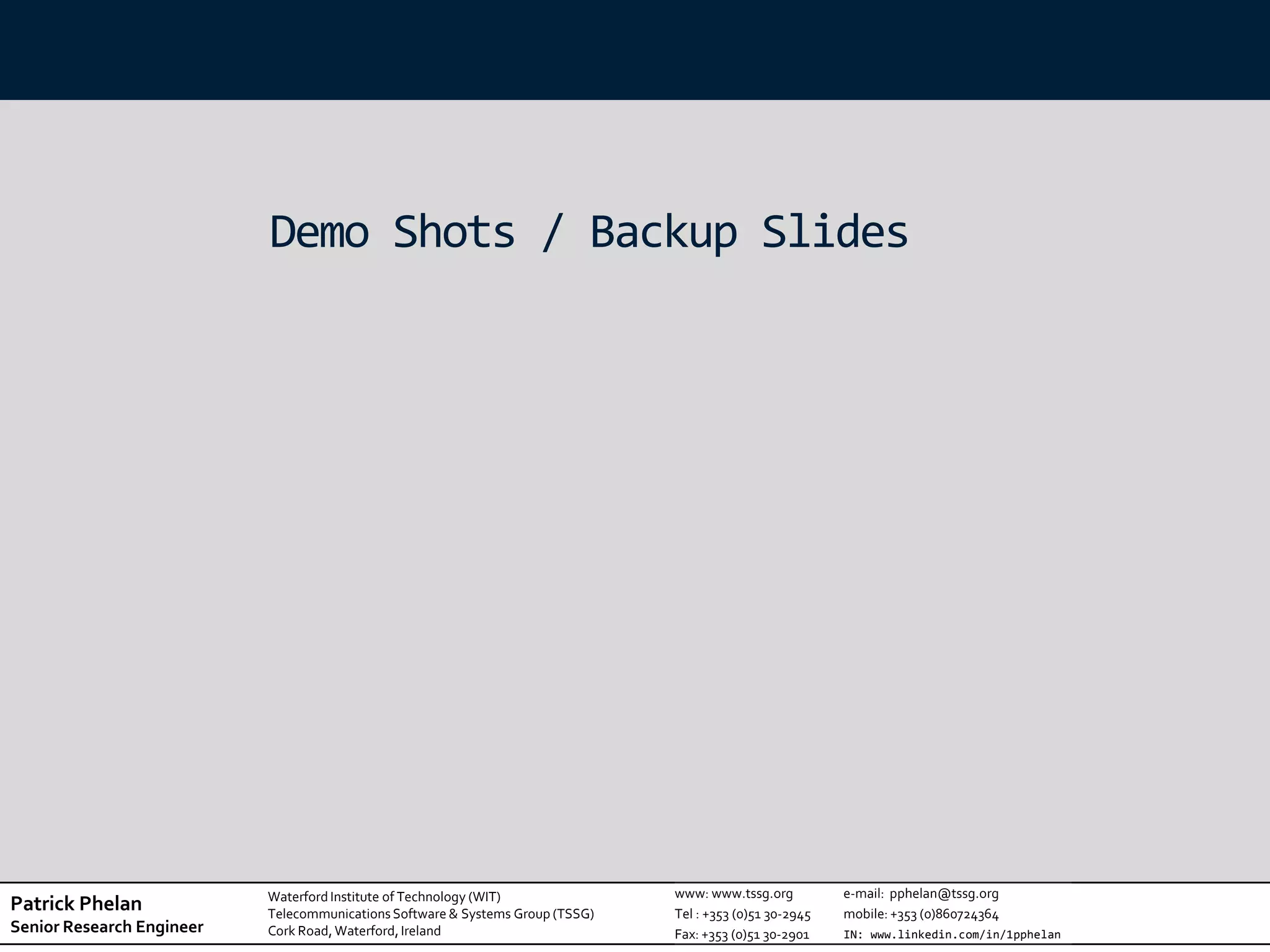Demo Shots / Backup Slides




                           Waterford Institute of Technology (WIT)              www: www.tssg.org          e-mail: pphelan@tssg.org
Patrick Phelan             Telecommunications Software & Systems Group (TSSG)   Tel : +353 (0)51 30-2945   mobile: +353 (0)860724364
Senior Research Engineer   Cork Road, Waterford, Ireland                        Fax: +353 (0)51 30-2901    IN: www.linkedin.com/in/1pphelan
 