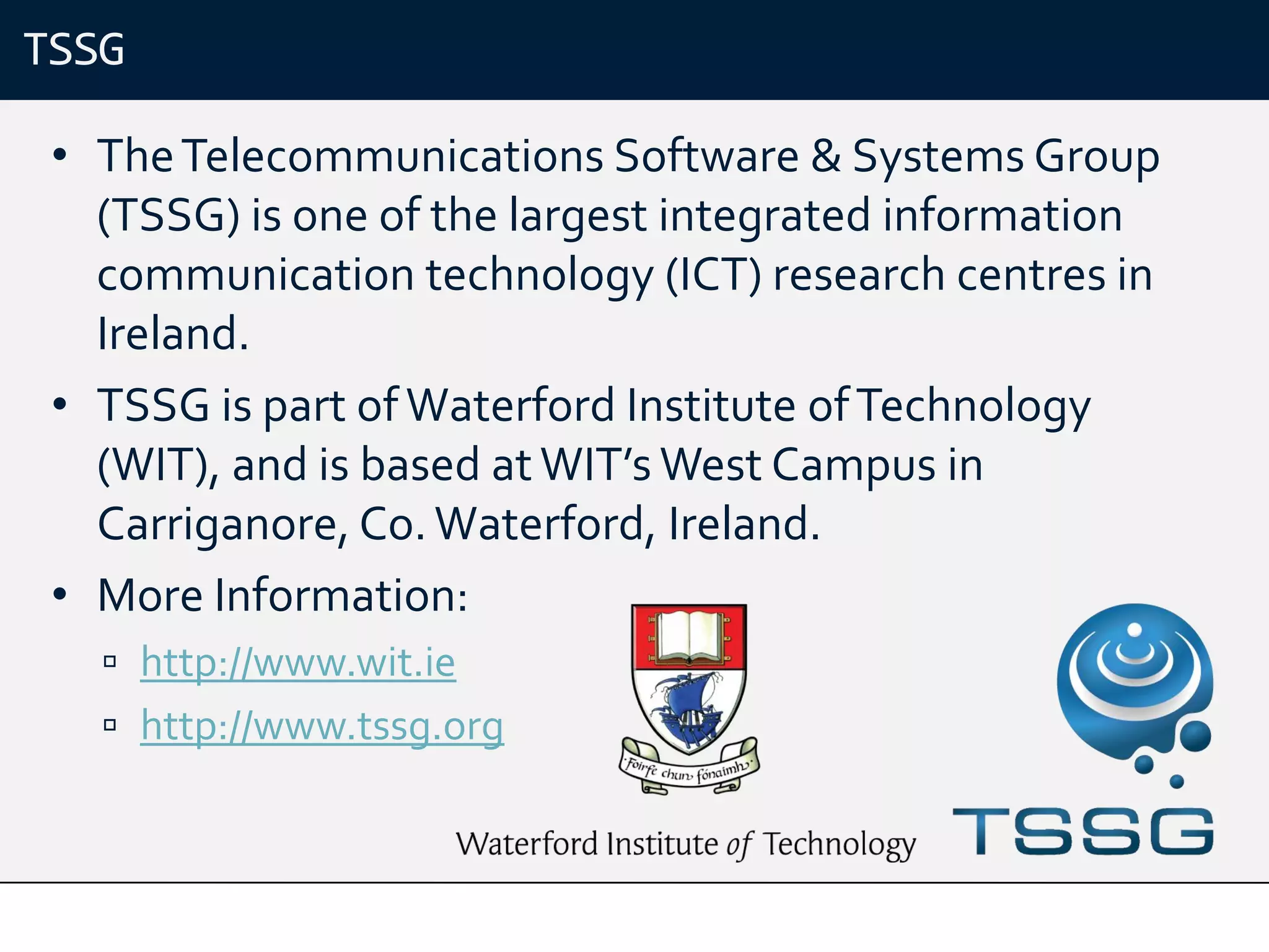 TSSG

 • The Telecommunications Software & Systems Group
   (TSSG) is one of the largest integrated information
   communication technology (ICT) research centres in
   Ireland.
 • TSSG is part of Waterford Institute of Technology
   (WIT), and is based at WIT’s West Campus in
   Carriganore, Co. Waterford, Ireland.
 • More Information:
    http://www.wit.ie
    http://www.tssg.org
 