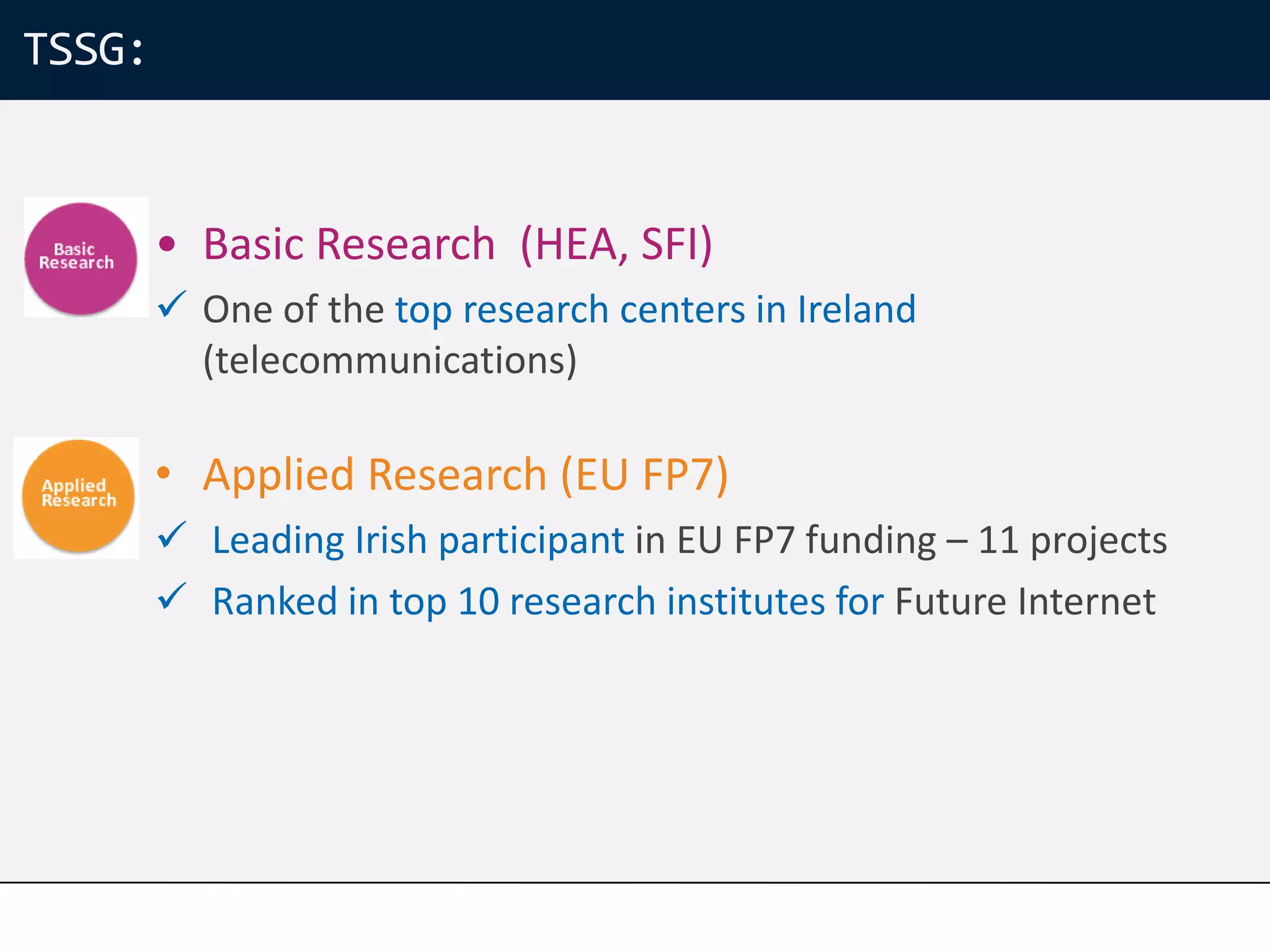 TSSG:


        • Basic Research (HEA, SFI)
         One of the top research centers in Ireland
          (telecommunications)

        • Applied Research (EU FP7)
         Leading Irish participant in EU FP7 funding – 11 projects
         Ranked in top 10 research institutes for Future Internet
 