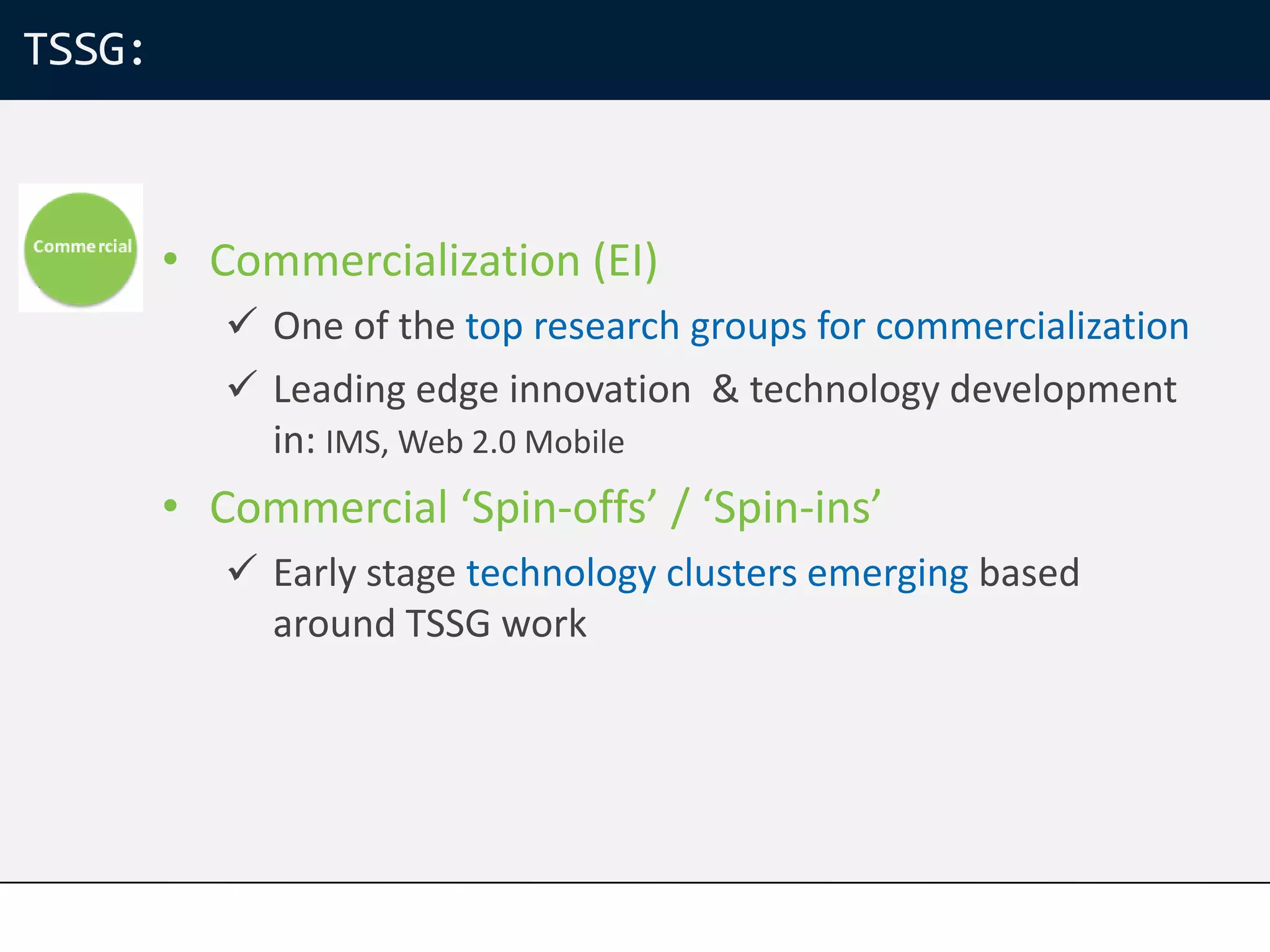 TSSG:



        • Commercialization (EI)
            One of the top research groups for commercialization
            Leading edge innovation & technology development
             in: IMS, Web 2.0 Mobile
        • Commercial ‘Spin-offs’ / ‘Spin-ins’
            Early stage technology clusters emerging based
             around TSSG work
 