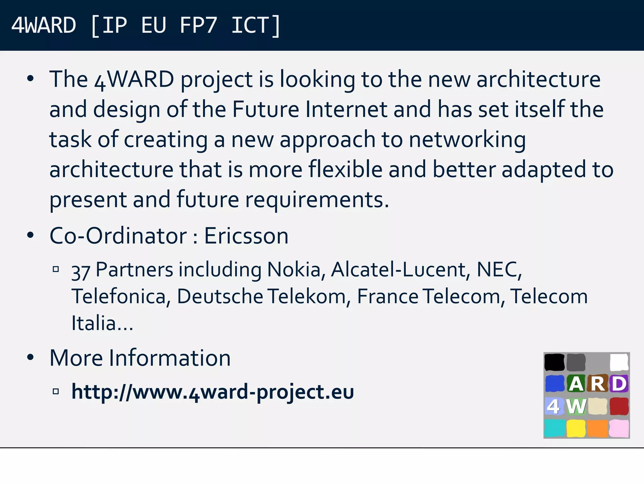 4WARD [IP EU FP7 ICT]

 • The 4WARD project is looking to the new architecture
   and design of the Future Internet and has set itself the
   task of creating a new approach to networking
   architecture that is more flexible and better adapted to
   present and future requirements.
 • Co-Ordinator : Ericsson
    37 Partners including Nokia, Alcatel-Lucent, NEC,
     Telefonica, Deutsche Telekom, France Telecom, Telecom
     Italia…
 • More Information
    http://www.4ward-project.eu
 
