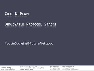 CODE-N-PLAY:

      DEPLOYABLE PROTOCOL STACKS



      PouzinSociety@FutureNet 2010




                           Waterford Institute of Technology (WIT)              www: www.tssg.org          e-mail: pphelan@tssg.org
Patrick Phelan             Telecommunications Software & Systems Group (TSSG)   Tel : +353 (0)51 30-2945   mobile: +353 (0)860724364
Senior Research Engineer   Cork Road, Waterford, Ireland                        Fax: +353 (0)51 30-2901    IN: www.linkedin.com/in/1pphelan
 