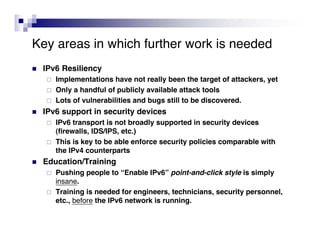 Key areas in which further work is needed
   IPv6 Resiliency
       Implementations have not really been the target of attackers, yet
       Only a handful of publicly available attack tools
       Lots of vulnerabilities and bugs still to be discovered.
   IPv6 support in security devices
       IPv6 transport is not broadly supported in security devices
        (firewalls, IDS/IPS, etc.)
       This is key to be able enforce security policies comparable with
        the IPv4 counterparts
   Education/Training
       Pushing people to “Enable IPv6” point-and-click style is simply
        insane.
       Training is needed for engineers, technicians, security personnel,
        etc., before the IPv6 network is running.
 