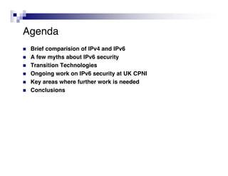 Agenda
   Brief comparision of IPv4 and IPv6
   A few myths about IPv6 security
   Transition Technologies
   Ongoing work on IPv6 security at UK CPNI
   Key areas where further work is needed
   Conclusions
 
